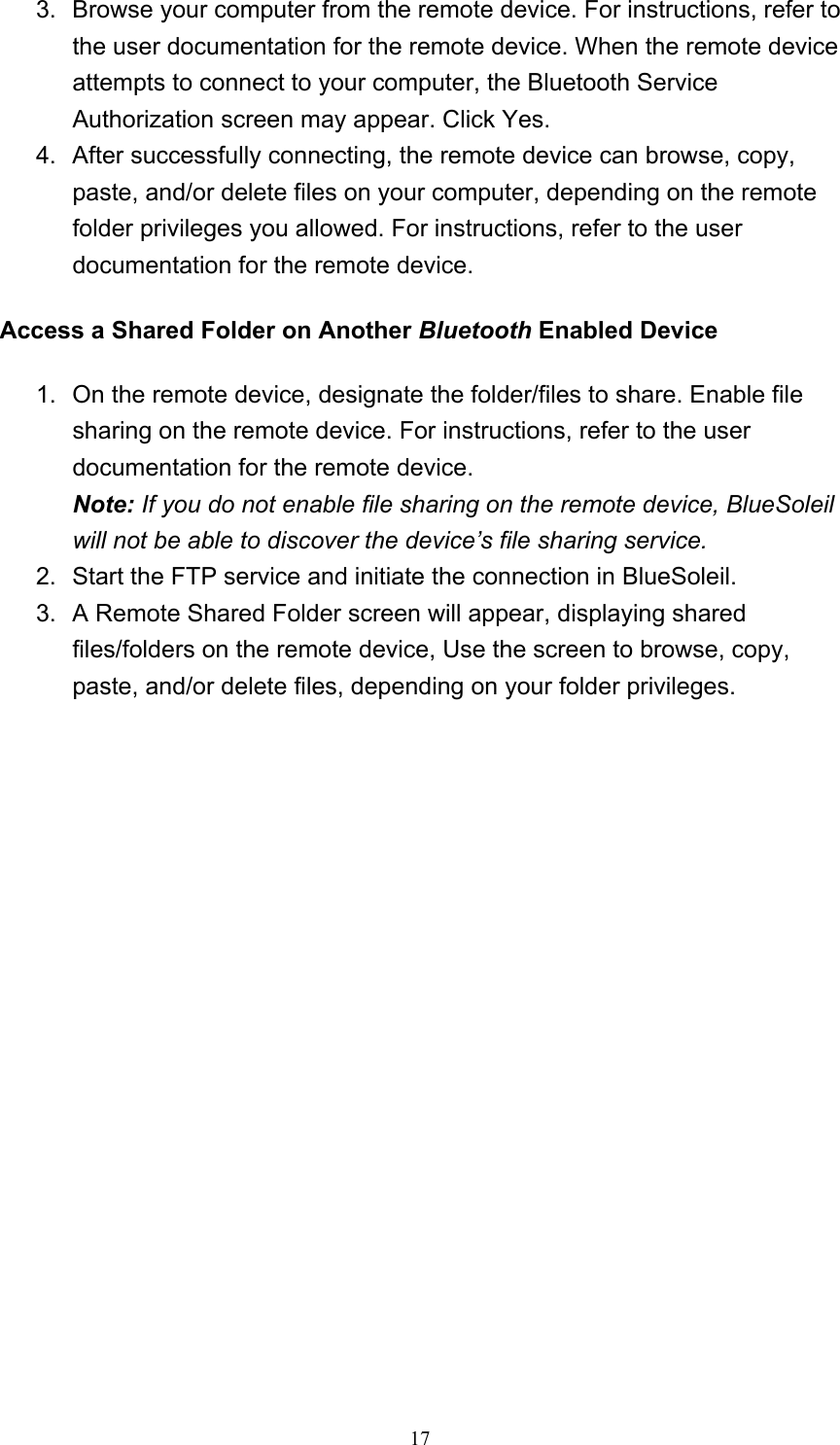   173.  Browse your computer from the remote device. For instructions, refer to the user documentation for the remote device. When the remote device attempts to connect to your computer, the Bluetooth Service Authorization screen may appear. Click Yes.   4.  After successfully connecting, the remote device can browse, copy, paste, and/or delete files on your computer, depending on the remote folder privileges you allowed. For instructions, refer to the user documentation for the remote device.   Access a Shared Folder on Another Bluetooth Enabled Device  1.  On the remote device, designate the folder/files to share. Enable file sharing on the remote device. For instructions, refer to the user documentation for the remote device. Note: If you do not enable file sharing on the remote device, BlueSoleil will not be able to discover the device’s file sharing service.  2.  Start the FTP service and initiate the connection in BlueSoleil.   3.  A Remote Shared Folder screen will appear, displaying shared files/folders on the remote device, Use the screen to browse, copy, paste, and/or delete files, depending on your folder privileges.   