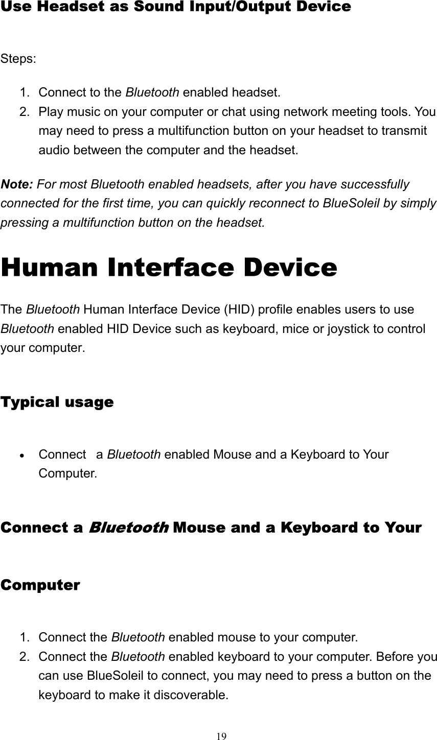   19Use Headset as Sound Input/Output Device Steps: 1.  Connect to the Bluetooth enabled headset.   2.  Play music on your computer or chat using network meeting tools. You may need to press a multifunction button on your headset to transmit audio between the computer and the headset.   Note: For most Bluetooth enabled headsets, after you have successfully connected for the first time, you can quickly reconnect to BlueSoleil by simply pressing a multifunction button on the headset.   Human Interface Device   The Bluetooth Human Interface Device (HID) profile enables users to use Bluetooth enabled HID Device such as keyboard, mice or joystick to control your computer. Typical usage • Connect   a Bluetooth enabled Mouse and a Keyboard to Your Computer.  Connect a Bluetooth Mouse and a Keyboard to Your Computer 1. Connect the Bluetooth enabled mouse to your computer.   2. Connect the Bluetooth enabled keyboard to your computer. Before you can use BlueSoleil to connect, you may need to press a button on the keyboard to make it discoverable.   