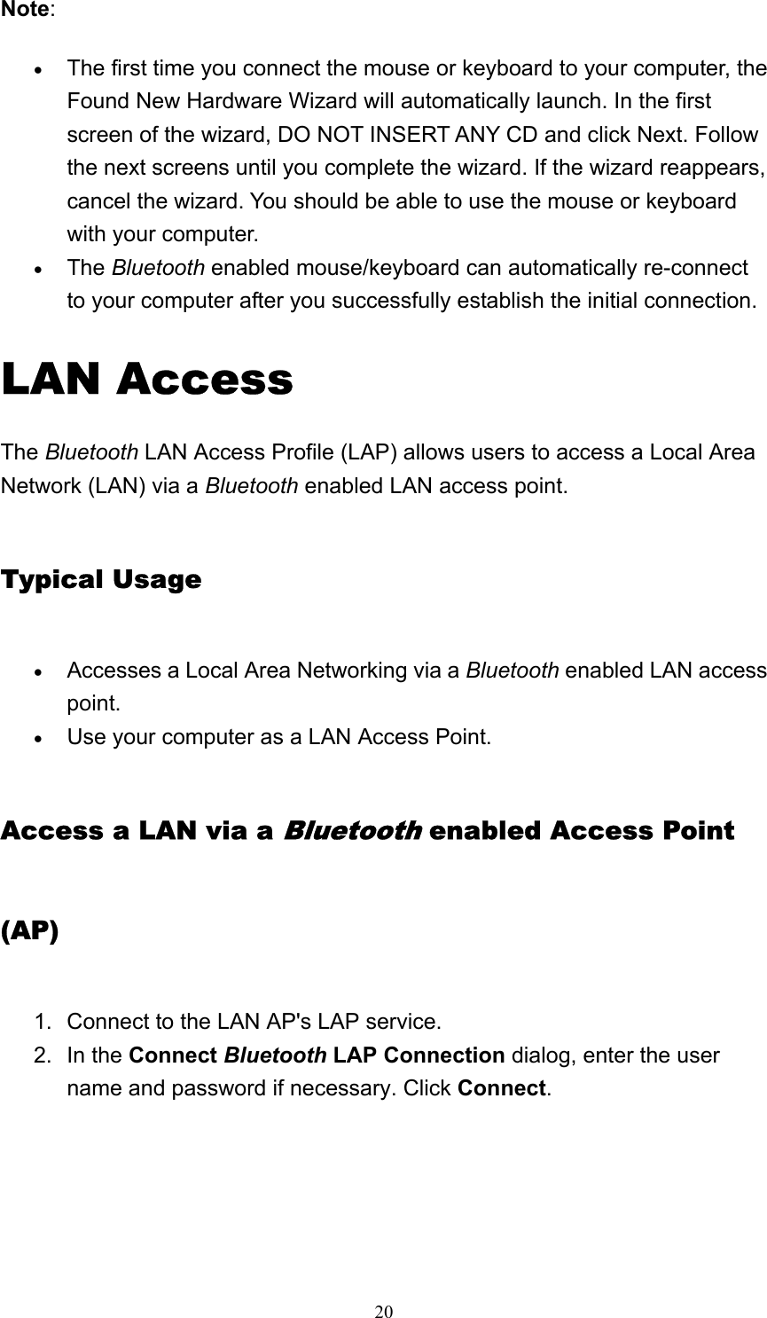   20Note: • The first time you connect the mouse or keyboard to your computer, the Found New Hardware Wizard will automatically launch. In the first screen of the wizard, DO NOT INSERT ANY CD and click Next. Follow the next screens until you complete the wizard. If the wizard reappears, cancel the wizard. You should be able to use the mouse or keyboard with your computer.   • The Bluetooth enabled mouse/keyboard can automatically re-connect to your computer after you successfully establish the initial connection.   LAN Access The Bluetooth LAN Access Profile (LAP) allows users to access a Local Area Network (LAN) via a Bluetooth enabled LAN access point. Typical Usage • Accesses a Local Area Networking via a Bluetooth enabled LAN access point.  • Use your computer as a LAN Access Point.   Access a LAN via a Bluetooth enabled Access Point (AP) 1.  Connect to the LAN AP&apos;s LAP service.   2. In the Connect Bluetooth LAP Connection dialog, enter the user name and password if necessary. Click Connect. 