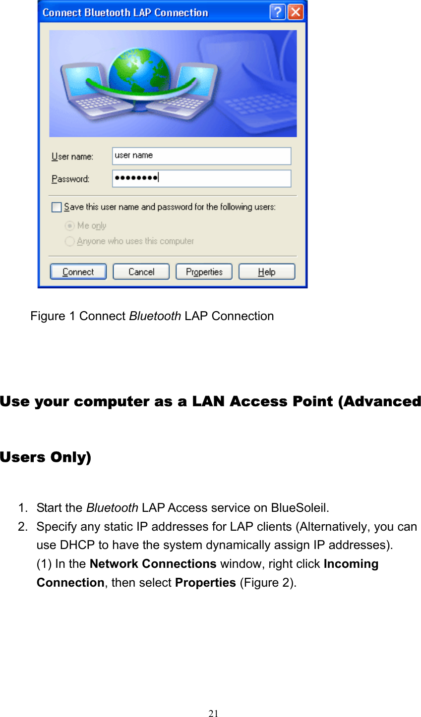   21           Figure 1 Connect Bluetooth LAP Connection       Use your computer as a LAN Access Point (Advanced Users Only) 1. Start the Bluetooth LAP Access service on BlueSoleil.   2.  Specify any static IP addresses for LAP clients (Alternatively, you can use DHCP to have the system dynamically assign IP addresses). (1) In the Network Connections window, right click Incoming Connection, then select Properties (Figure 2). 