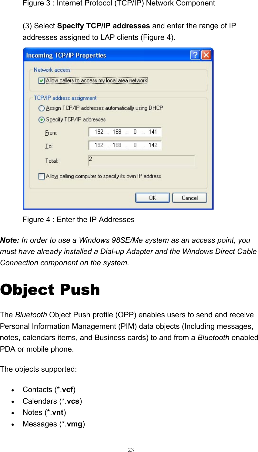   23Figure 3 : Internet Protocol (TCP/IP) Network Component  (3) Select Specify TCP/IP addresses and enter the range of IP addresses assigned to LAP clients (Figure 4).  Figure 4 : Enter the IP Addresses   Note: In order to use a Windows 98SE/Me system as an access point, you must have already installed a Dial-up Adapter and the Windows Direct Cable Connection component on the system.  Object Push The Bluetooth Object Push profile (OPP) enables users to send and receive Personal Information Management (PIM) data objects (Including messages, notes, calendars items, and Business cards) to and from a Bluetooth enabled PDA or mobile phone. The objects supported: • Contacts (*.vcf)  • Calendars (*.vcs)  • Notes (*.vnt)  • Messages (*.vmg)  