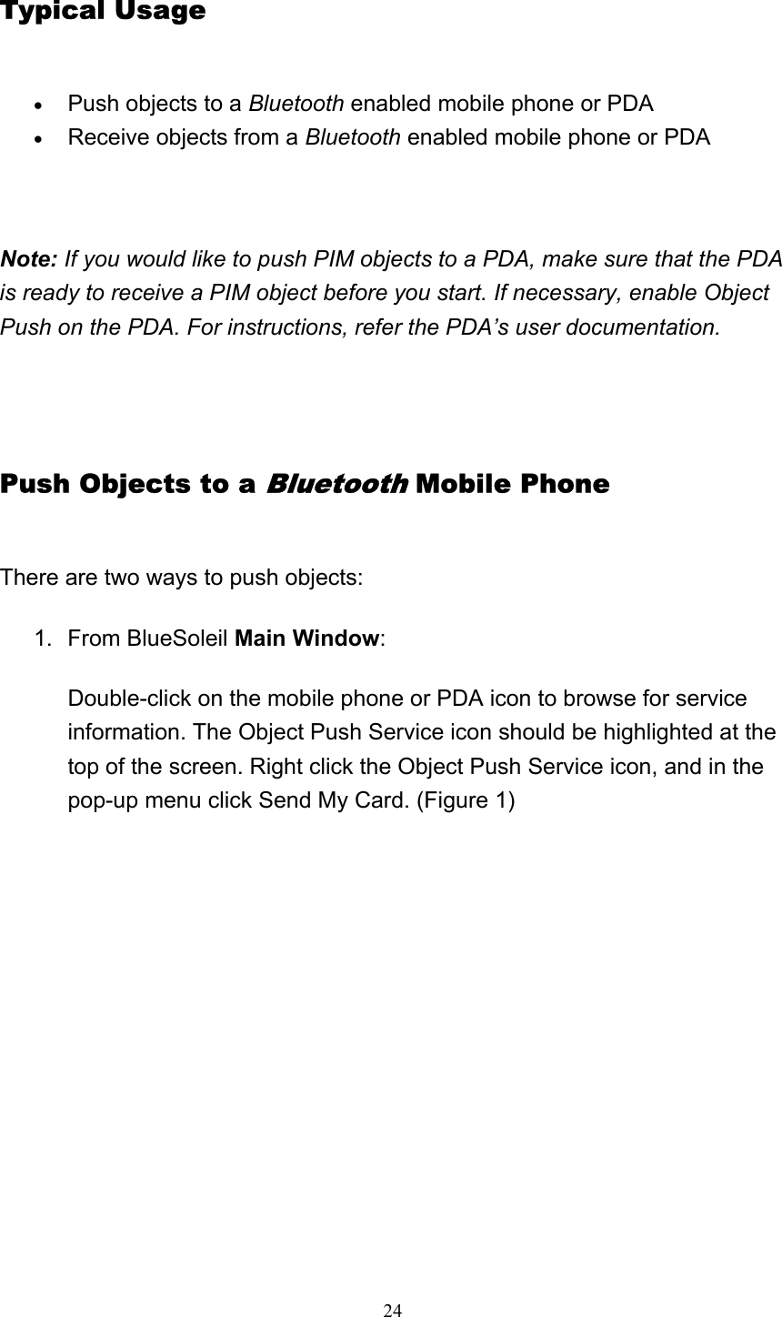   24Typical Usage • Push objects to a Bluetooth enabled mobile phone or PDA   • Receive objects from a Bluetooth enabled mobile phone or PDA     Note: If you would like to push PIM objects to a PDA, make sure that the PDA is ready to receive a PIM object before you start. If necessary, enable Object Push on the PDA. For instructions, refer the PDA’s user documentation.   Push Objects to a Bluetooth Mobile Phone There are two ways to push objects: 1. From BlueSoleil Main Window:  Double-click on the mobile phone or PDA icon to browse for service information. The Object Push Service icon should be highlighted at the top of the screen. Right click the Object Push Service icon, and in the pop-up menu click Send My Card. (Figure 1)   