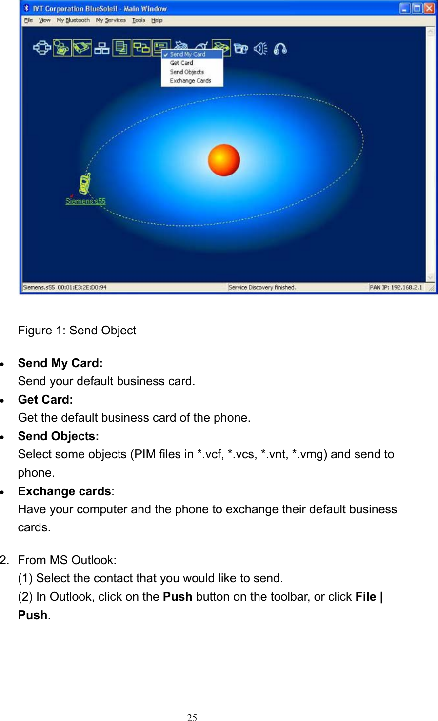   25 Figure 1: Send Object   • Send My Card: Send your default business card.   • Get Card: Get the default business card of the phone.   • Send Objects: Select some objects (PIM files in *.vcf, *.vcs, *.vnt, *.vmg) and send to phone.  • Exchange cards: Have your computer and the phone to exchange their default business cards.  2. From MS Outlook: (1) Select the contact that you would like to send. (2) In Outlook, click on the Push button on the toolbar, or click File | Push. 