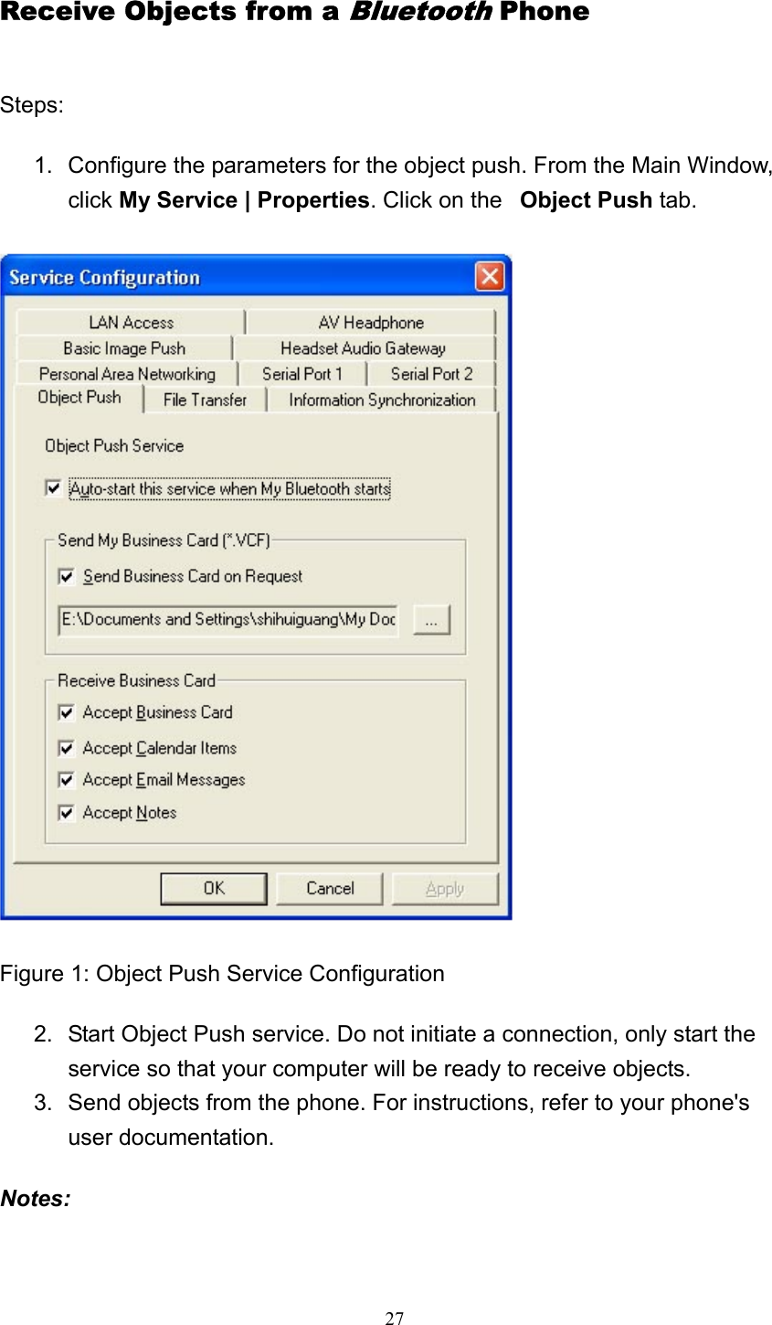   27Receive Objects from a Bluetooth Phone Steps: 1.  Configure the parameters for the object push. From the Main Window, click My Service | Properties. Click on the   Object Push tab.   Figure 1: Object Push Service Configuration 2.  Start Object Push service. Do not initiate a connection, only start the service so that your computer will be ready to receive objects.   3.  Send objects from the phone. For instructions, refer to your phone&apos;s user documentation.   Notes: 