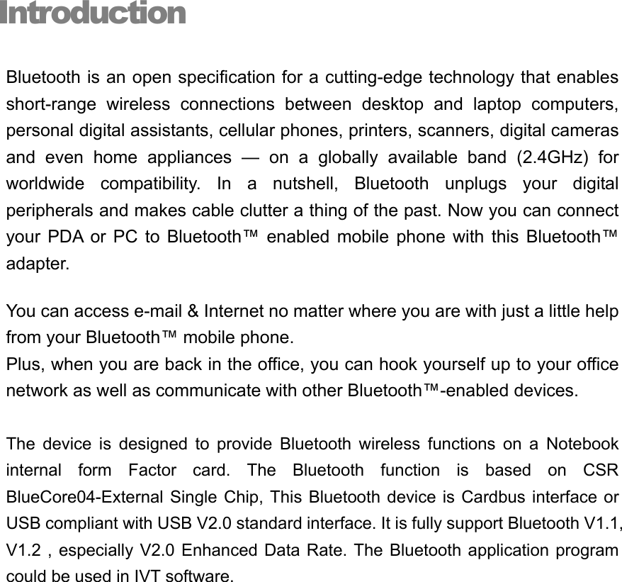 Introduction Bluetooth is an open specification for a cutting-edge technology that enables short-range wireless connections between desktop and laptop computers, personal digital assistants, cellular phones, printers, scanners, digital cameras and even home appliances — on a globally available band (2.4GHz) for worldwide compatibility. In a nutshell, Bluetooth unplugs your digital peripherals and makes cable clutter a thing of the past. Now you can connect your PDA or PC to Bluetooth™ enabled mobile phone with this Bluetooth™ adapter. You can access e-mail &amp; Internet no matter where you are with just a little help from your Bluetooth™ mobile phone. Plus, when you are back in the office, you can hook yourself up to your office network as well as communicate with other Bluetooth™-enabled devices.  The device is designed to provide Bluetooth wireless functions on a Notebook internal form Factor card. The Bluetooth function is based on CSR BlueCore04-External Single Chip, This Bluetooth device is Cardbus interface or USB compliant with USB V2.0 standard interface. It is fully support Bluetooth V1.1, V1.2 , especially V2.0 Enhanced Data Rate. The Bluetooth application program could be used in IVT software.         i 
