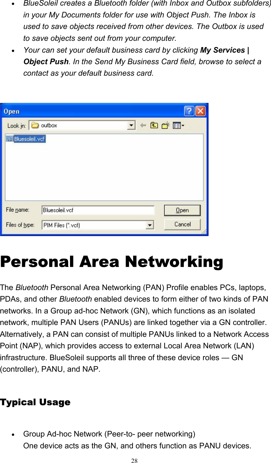   28• BlueSoleil creates a Bluetooth folder (with Inbox and Outbox subfolders) in your My Documents folder for use with Object Push. The Inbox is used to save objects received from other devices. The Outbox is used to save objects sent out from your computer. • Your can set your default business card by clicking My Services | Object Push. In the Send My Business Card field, browse to select a contact as your default business card.   Personal Area Networking The Bluetooth Personal Area Networking (PAN) Profile enables PCs, laptops, PDAs, and other Bluetooth enabled devices to form either of two kinds of PAN networks. In a Group ad-hoc Network (GN), which functions as an isolated network, multiple PAN Users (PANUs) are linked together via a GN controller. Alternatively, a PAN can consist of multiple PANUs linked to a Network Access Point (NAP), which provides access to external Local Area Network (LAN) infrastructure. BlueSoleil supports all three of these device roles — GN (controller), PANU, and NAP. Typical Usage • Group Ad-hoc Network (Peer-to- peer networking) One device acts as the GN, and others function as PANU devices. 