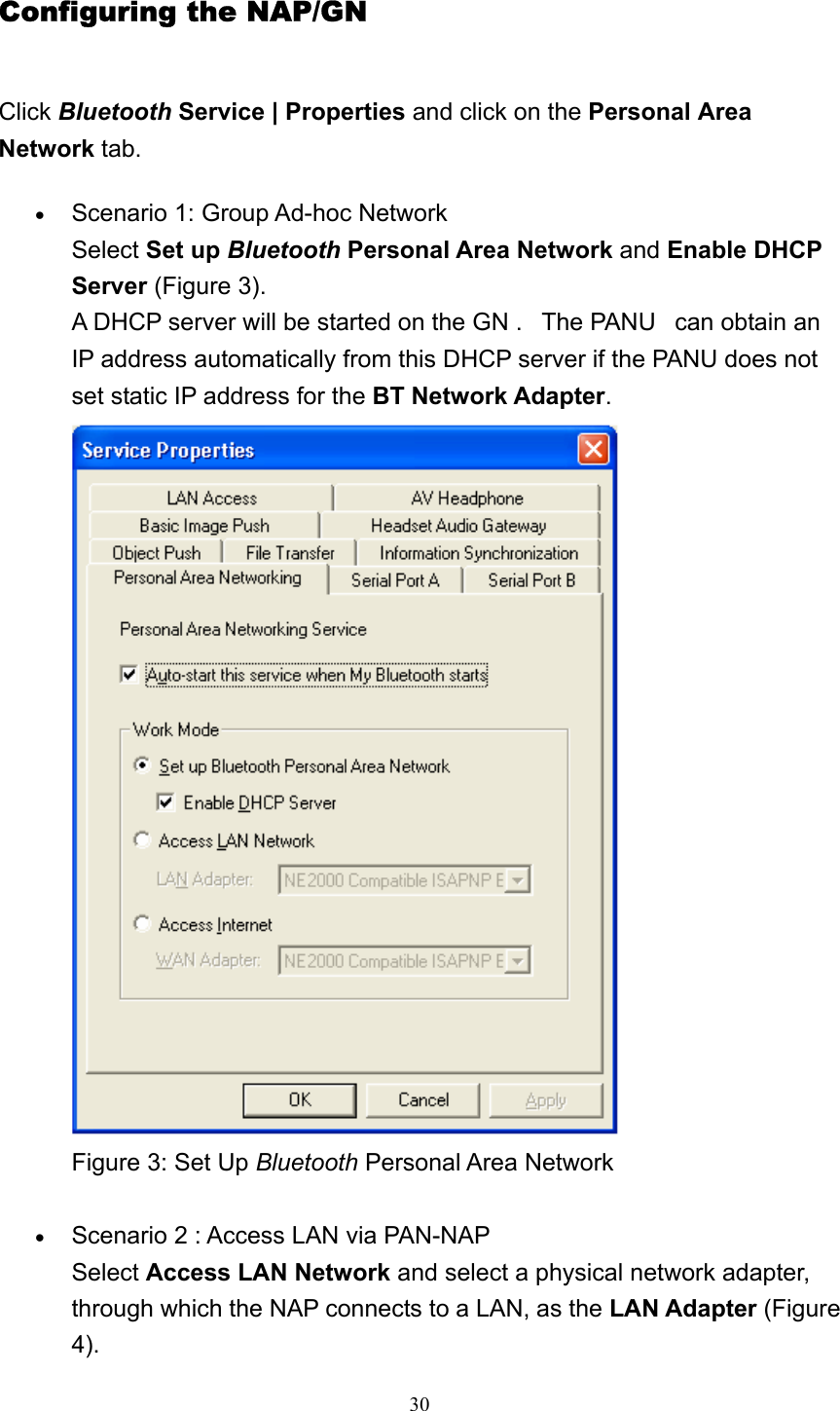   30Configuring the NAP/GN Click Bluetooth Service | Properties and click on the Personal Area Network tab. • Scenario 1: Group Ad-hoc Network Select Set up Bluetooth Personal Area Network and Enable DHCP Server (Figure 3). A DHCP server will be started on the GN .   The PANU   can obtain an IP address automatically from this DHCP server if the PANU does not set static IP address for the BT Network Adapter.  Figure 3: Set Up Bluetooth Personal Area Network     • Scenario 2 : Access LAN via PAN-NAP Select Access LAN Network and select a physical network adapter, through which the NAP connects to a LAN, as the LAN Adapter (Figure 4). 