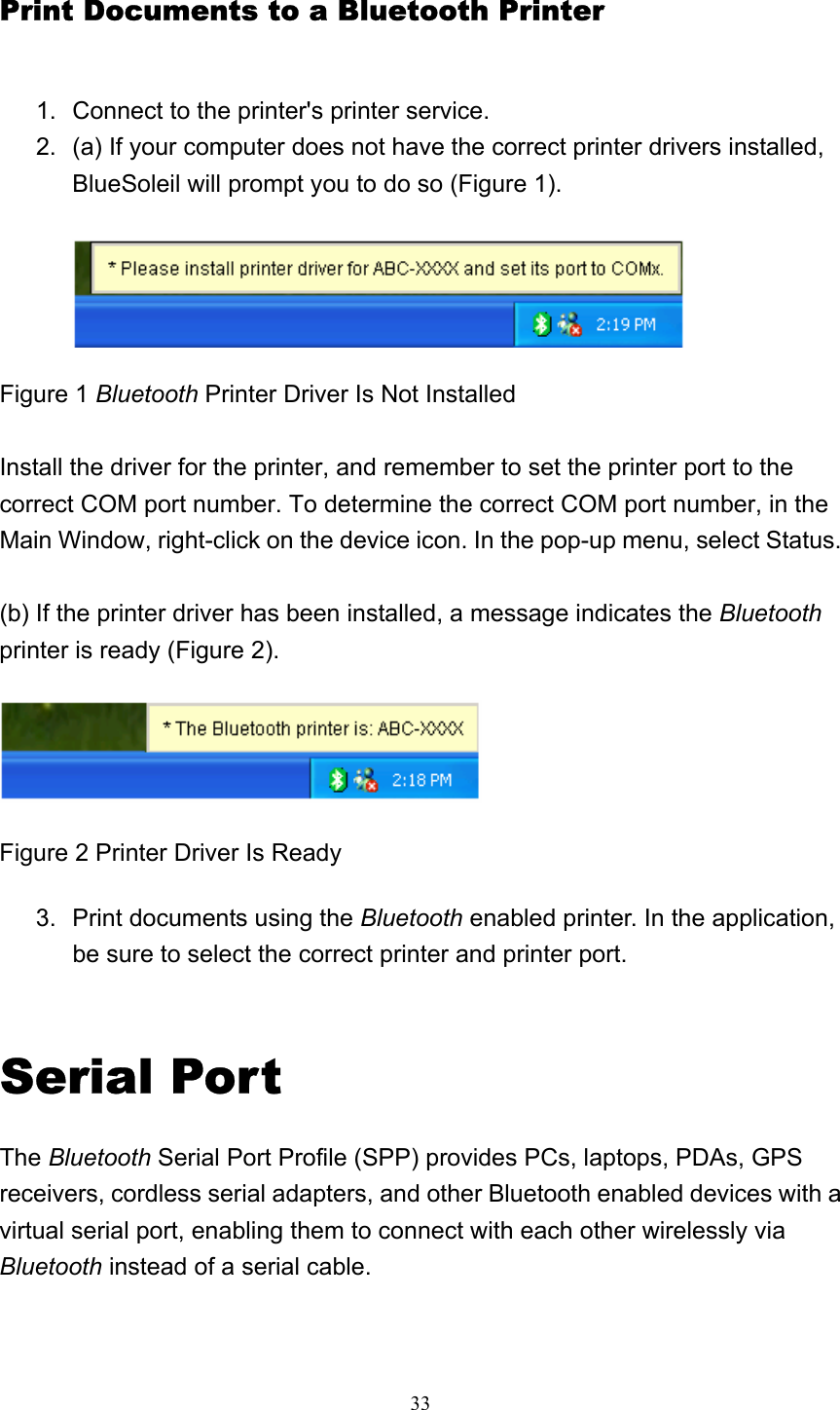   33Print Documents to a Bluetooth Printer 1.  Connect to the printer&apos;s printer service.   2.  (a) If your computer does not have the correct printer drivers installed, BlueSoleil will prompt you to do so (Figure 1).   Figure 1 Bluetooth Printer Driver Is Not Installed  Install the driver for the printer, and remember to set the printer port to the correct COM port number. To determine the correct COM port number, in the Main Window, right-click on the device icon. In the pop-up menu, select Status.  (b) If the printer driver has been installed, a message indicates the Bluetooth printer is ready (Figure 2).    Figure 2 Printer Driver Is Ready 3.  Print documents using the Bluetooth enabled printer. In the application, be sure to select the correct printer and printer port.     Serial Port The Bluetooth Serial Port Profile (SPP) provides PCs, laptops, PDAs, GPS receivers, cordless serial adapters, and other Bluetooth enabled devices with a virtual serial port, enabling them to connect with each other wirelessly via Bluetooth instead of a serial cable. 