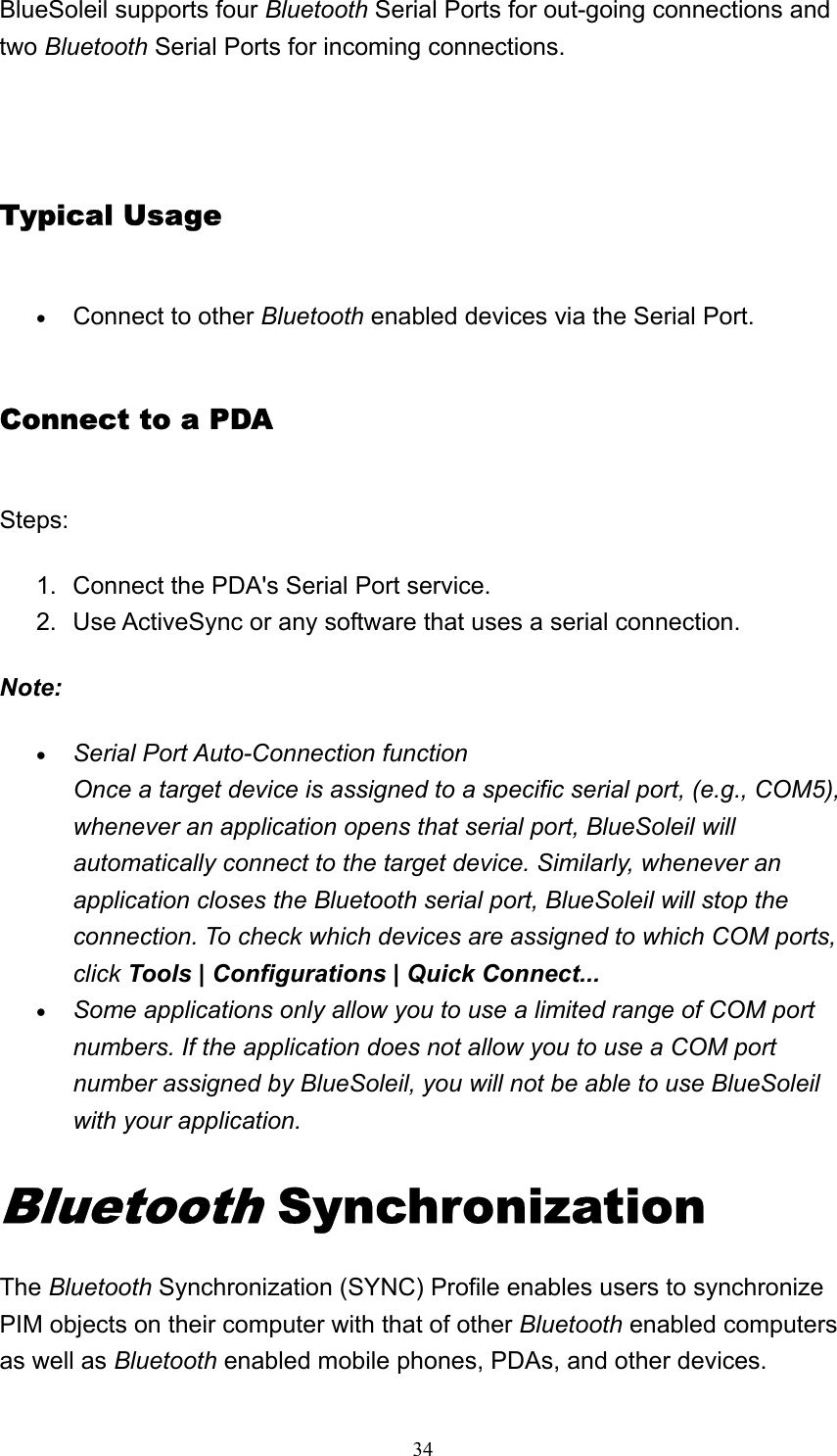   34BlueSoleil supports four Bluetooth Serial Ports for out-going connections and two Bluetooth Serial Ports for incoming connections.   Typical Usage • Connect to other Bluetooth enabled devices via the Serial Port.   Connect to a PDA Steps: 1.  Connect the PDA&apos;s Serial Port service.   2.  Use ActiveSync or any software that uses a serial connection.   Note: • Serial Port Auto-Connection function Once a target device is assigned to a specific serial port, (e.g., COM5), whenever an application opens that serial port, BlueSoleil will automatically connect to the target device. Similarly, whenever an application closes the Bluetooth serial port, BlueSoleil will stop the connection. To check which devices are assigned to which COM ports, click Tools | Configurations | Quick Connect...  • Some applications only allow you to use a limited range of COM port numbers. If the application does not allow you to use a COM port number assigned by BlueSoleil, you will not be able to use BlueSoleil with your application.  Bluetooth Synchronization   The Bluetooth Synchronization (SYNC) Profile enables users to synchronize PIM objects on their computer with that of other Bluetooth enabled computers as well as Bluetooth enabled mobile phones, PDAs, and other devices. 