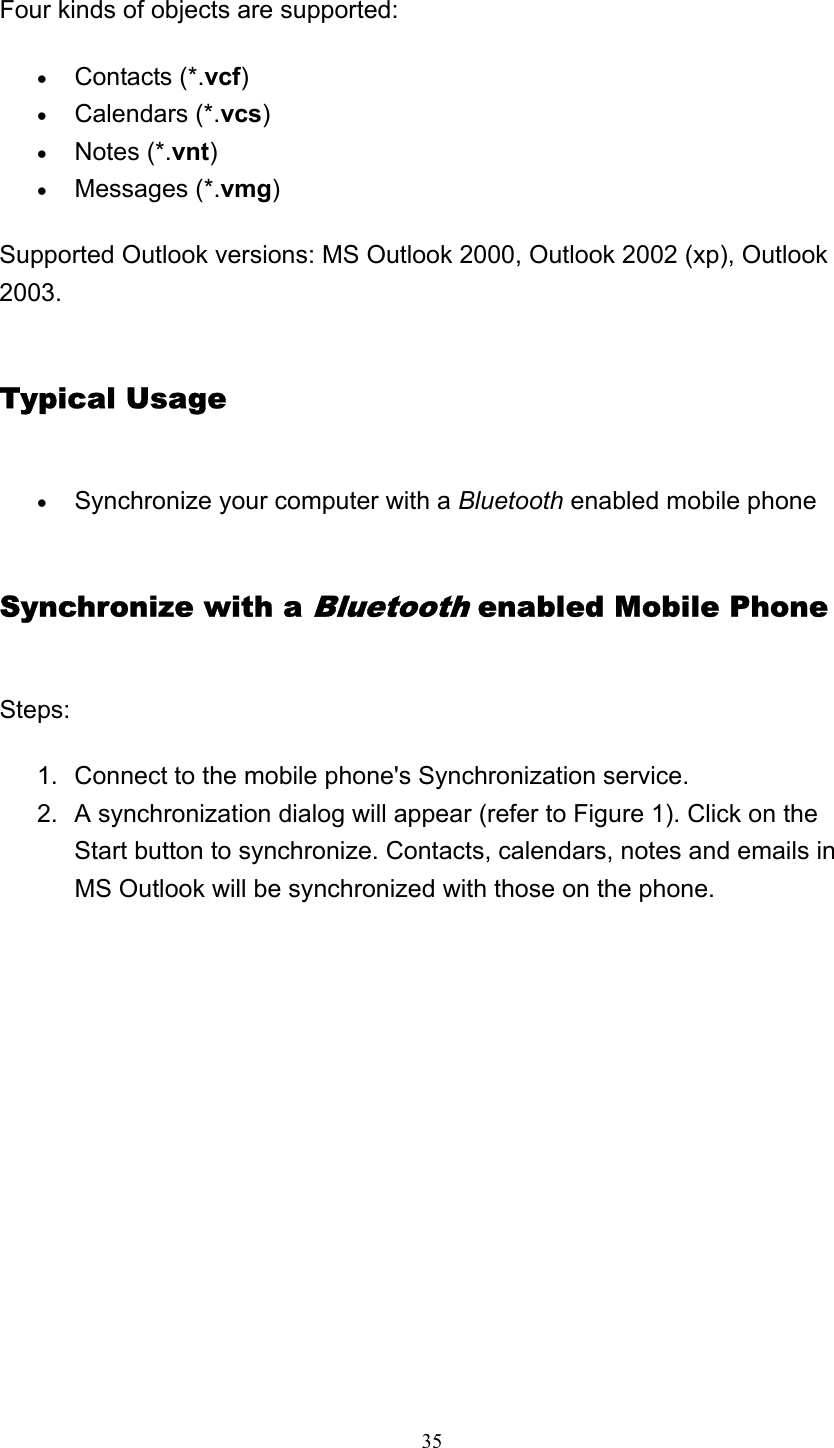   35 Four kinds of objects are supported: • Contacts (*.vcf)  • Calendars (*.vcs)  • Notes (*.vnt)  • Messages (*.vmg)  Supported Outlook versions: MS Outlook 2000, Outlook 2002 (xp), Outlook 2003. Typical Usage • Synchronize your computer with a Bluetooth enabled mobile phone   Synchronize with a Bluetooth enabled Mobile Phone Steps: 1.  Connect to the mobile phone&apos;s Synchronization service. 2.  A synchronization dialog will appear (refer to Figure 1). Click on the Start button to synchronize. Contacts, calendars, notes and emails in MS Outlook will be synchronized with those on the phone. 