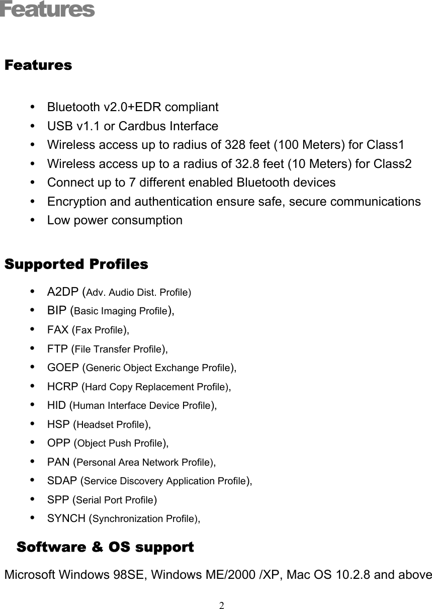   2Features  Features y  Bluetooth v2.0+EDR compliant y  USB v1.1 or Cardbus Interface y  Wireless access up to radius of 328 feet (100 Meters) for Class1 y  Wireless access up to a radius of 32.8 feet (10 Meters) for Class2 y  Connect up to 7 different enabled Bluetooth devices y  Encryption and authentication ensure safe, secure communications y  Low power consumption Supported Profiles y A2DP (Adv. Audio Dist. Profile) y BIP (Basic Imaging Profile), y FAX (Fax Profile), y FTP (File Transfer Profile), y GOEP (Generic Object Exchange Profile), y HCRP (Hard Copy Replacement Profile), y HID (Human Interface Device Profile), y HSP (Headset Profile), y OPP (Object Push Profile), y PAN (Personal Area Network Profile), y SDAP (Service Discovery Application Profile), y SPP (Serial Port Profile) y SYNCH (Synchronization Profile),   Software &amp; OS support Microsoft Windows 98SE, Windows ME/2000 /XP, Mac OS 10.2.8 and above  1 