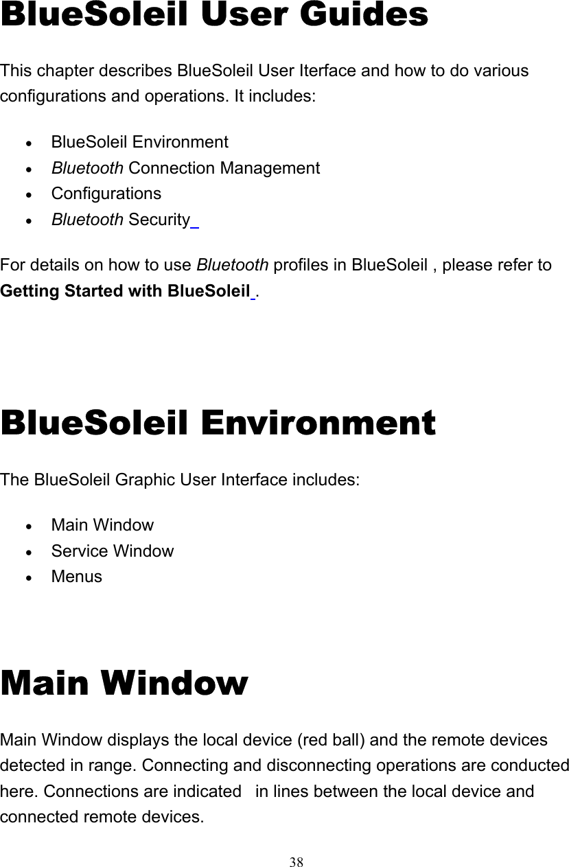   38BlueSoleil User Guides This chapter describes BlueSoleil User Iterface and how to do various configurations and operations. It includes: • BlueSoleil Environment   • Bluetooth Connection Management   • Configurations  • Bluetooth Security  For details on how to use Bluetooth profiles in BlueSoleil , please refer to Getting Started with BlueSoleil .  BlueSoleil Environment The BlueSoleil Graphic User Interface includes: • Main Window   • Service Window   • Menus    Main Window Main Window displays the local device (red ball) and the remote devices detected in range. Connecting and disconnecting operations are conducted here. Connections are indicated   in lines between the local device and connected remote devices.   4 