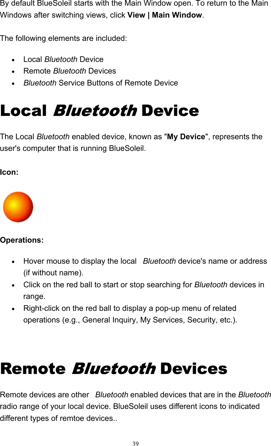   39  By default BlueSoleil starts with the Main Window open. To return to the Main Windows after switching views, click View | Main Window.  The following elements are included: • Local Bluetooth Device   • Remote Bluetooth Devices   • Bluetooth Service Buttons of Remote Device   Local Bluetooth Device The Local Bluetooth enabled device, known as &quot;My Device&quot;, represents the user&apos;s computer that is running BlueSoleil.  Icon:   Operations: • Hover mouse to display the local   Bluetooth device&apos;s name or address (if without name).   • Click on the red ball to start or stop searching for Bluetooth devices in range.  • Right-click on the red ball to display a pop-up menu of related operations (e.g., General Inquiry, My Services, Security, etc.).     Remote Bluetooth Devices Remote devices are other   Bluetooth enabled devices that are in the Bluetooth radio range of your local device. BlueSoleil uses different icons to indicated different types of remtoe devices..   