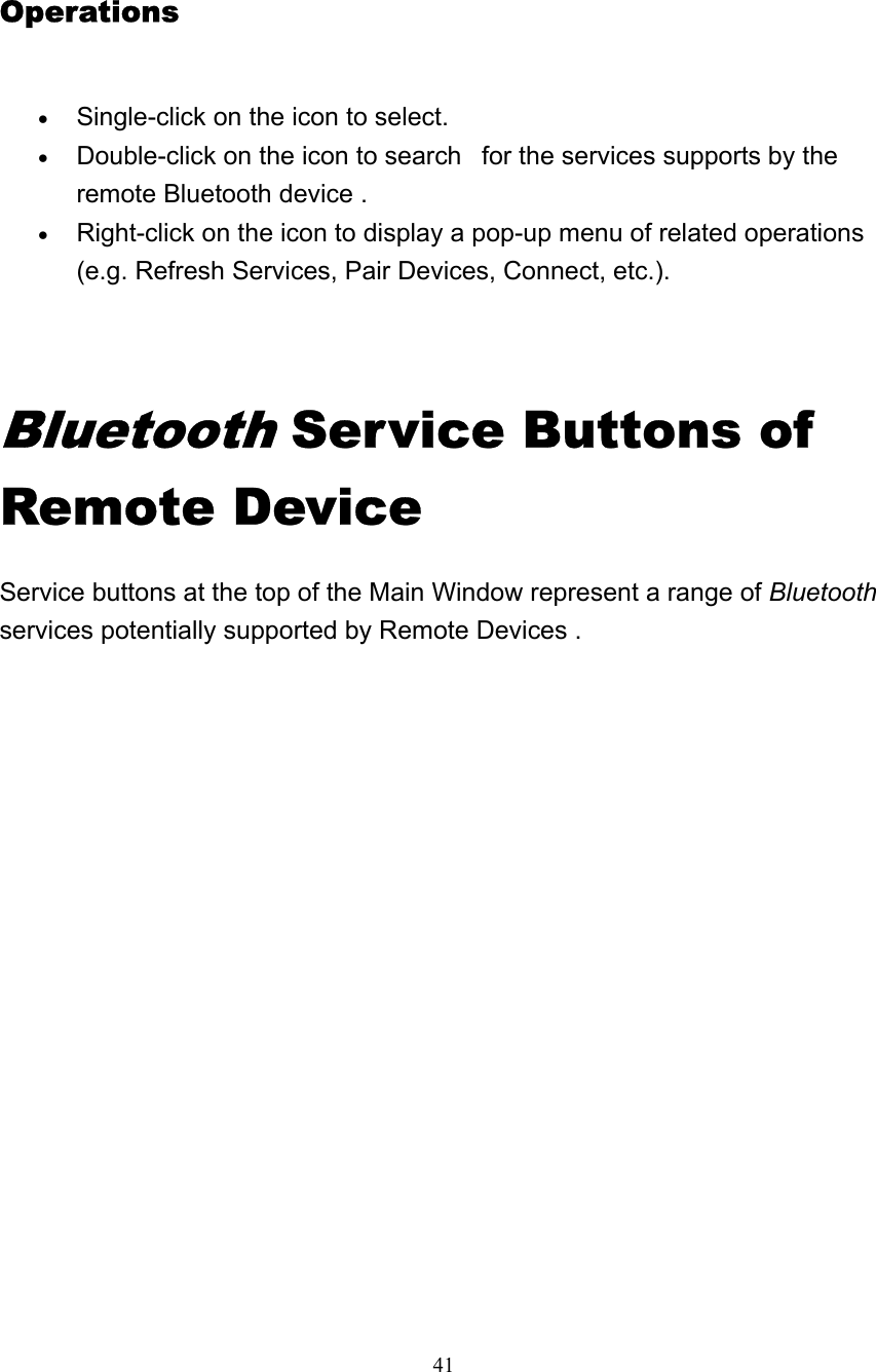   41 Operations  • Single-click on the icon to select.   • Double-click on the icon to search   for the services supports by the remote Bluetooth device .   • Right-click on the icon to display a pop-up menu of related operations (e.g. Refresh Services, Pair Devices, Connect, etc.).     Bluetooth Service Buttons of Remote Device Service buttons at the top of the Main Window represent a range of Bluetooth services potentially supported by Remote Devices .  