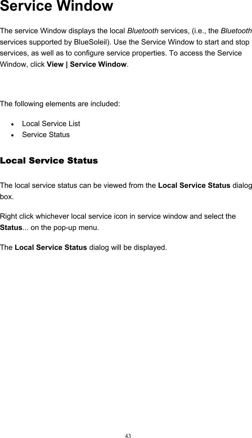   43Service Window The service Window displays the local Bluetooth services, (i.e., the Bluetooth services supported by BlueSoleil). Use the Service Window to start and stop services, as well as to configure service properties. To access the Service Window, click View | Service Window.    The following elements are included: • Local Service List   • Service Status   Local Service Status The local service status can be viewed from the Local Service Status dialog box. Right click whichever local service icon in service window and select the Status... on the pop-up menu. The Local Service Status dialog will be displayed.   