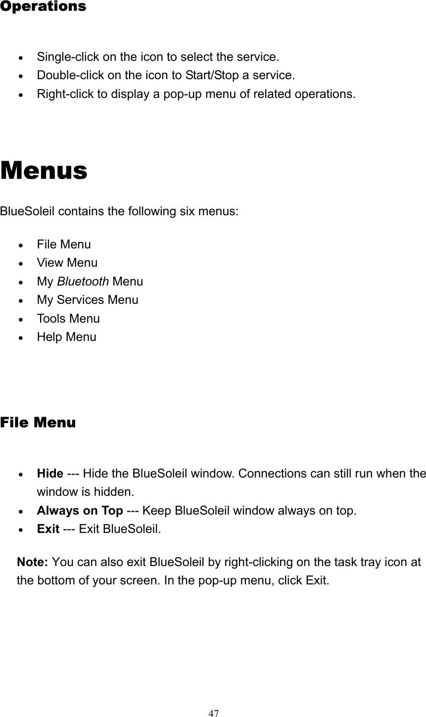   47Operations • Single-click on the icon to select the service.   • Double-click on the icon to Start/Stop a service.   • Right-click to display a pop-up menu of related operations.     Menus BlueSoleil contains the following six menus: • File Menu   • View Menu   • My Bluetooth Menu  • My Services Menu   • Tools Menu   • Help Menu     File Menu • Hide --- Hide the BlueSoleil window. Connections can still run when the window is hidden.   • Always on Top --- Keep BlueSoleil window always on top.   • Exit --- Exit BlueSoleil.   Note: You can also exit BlueSoleil by right-clicking on the task tray icon at the bottom of your screen. In the pop-up menu, click Exit.  