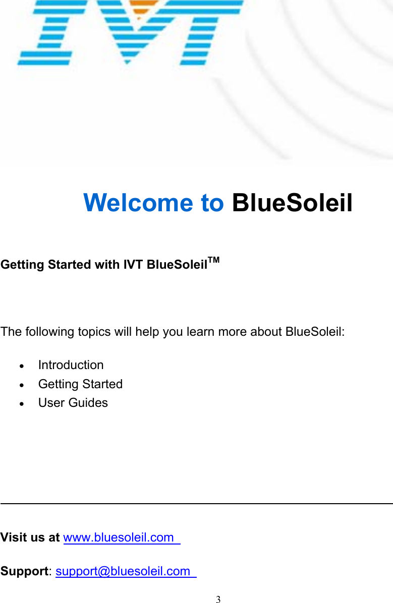   3 Welcome to BlueSoleil  Getting Started with IVT BlueSoleilTM   The following topics will help you learn more about BlueSoleil: • Introduction  • Getting Started   • User Guides         Visit us at www.bluesoleil.com   Support: support@bluesoleil.com    2 