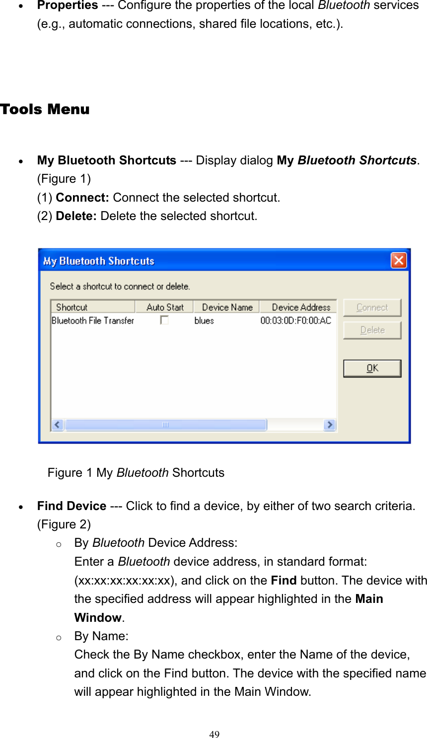   49• Properties --- Configure the properties of the local Bluetooth services (e.g., automatic connections, shared file locations, etc.).     Tools Menu • My Bluetooth Shortcuts --- Display dialog My Bluetooth Shortcuts. (Figure 1) (1) Connect: Connect the selected shortcut. (2) Delete: Delete the selected shortcut.                 Figure 1 My Bluetooth Shortcuts • Find Device --- Click to find a device, by either of two search criteria. (Figure 2) o By Bluetooth Device Address: Enter a Bluetooth device address, in standard format: (xx:xx:xx:xx:xx:xx), and click on the Find button. The device with the specified address will appear highlighted in the Main Window.    o By Name: Check the By Name checkbox, enter the Name of the device, and click on the Find button. The device with the specified name will appear highlighted in the Main Window.   