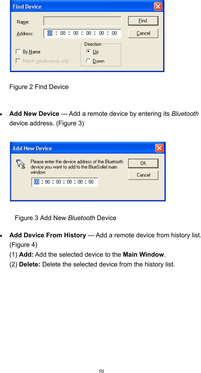   50  Figure 2 Find Device     • Add New Device --- Add a remote device by entering its Bluetooth device address. (Figure 3)                 Figure 3 Add New Bluetooth Device • Add Device From History --- Add a remote device from history list. (Figure 4) (1) Add: Add the selected device to the Main Window. (2) Delete: Delete the selected device from the history list. 