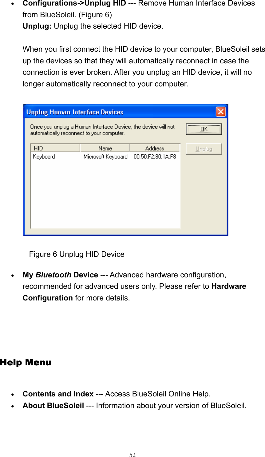   52• Configurations-&gt;Unplug HID --- Remove Human Interface Devices from BlueSoleil. (Figure 6) Unplug: Unplug the selected HID device.  When you first connect the HID device to your computer, BlueSoleil sets up the devices so that they will automatically reconnect in case the connection is ever broken. After you unplug an HID device, it will no longer automatically reconnect to your computer.                 Figure 6 Unplug HID Device • My Bluetooth Device --- Advanced hardware configuration, recommended for advanced users only. Please refer to Hardware Configuration for more details.     Help Menu • Contents and Index --- Access BlueSoleil Online Help.   • About BlueSoleil --- Information about your version of BlueSoleil.     