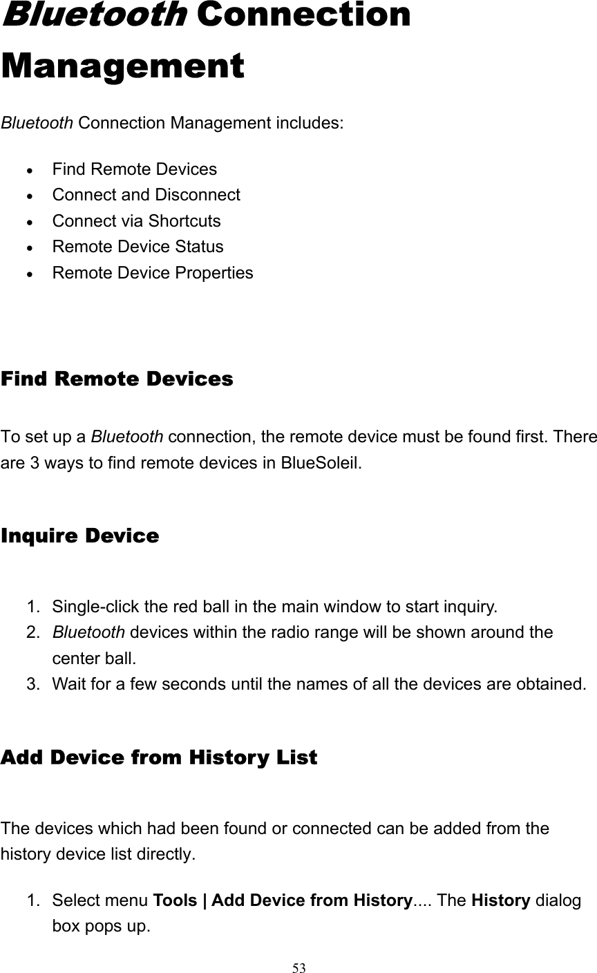   53 Bluetooth Connection Management Bluetooth Connection Management includes: • Find Remote Devices   • Connect and Disconnect   • Connect via Shortcuts   • Remote Device Status   • Remote Device Properties    Find Remote Devices To set up a Bluetooth connection, the remote device must be found first. There are 3 ways to find remote devices in BlueSoleil. Inquire Device 1.  Single-click the red ball in the main window to start inquiry.    2.  Bluetooth devices within the radio range will be shown around the center ball.    3.  Wait for a few seconds until the names of all the devices are obtained.   Add Device from History List The devices which had been found or connected can be added from the history device list directly. 1. Select menu Tools | Add Device from History.... The History dialog box pops up.    
