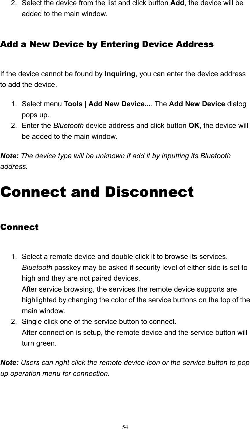   542.  Select the device from the list and click button Add, the device will be added to the main window.   Add a New Device by Entering Device Address If the device cannot be found by Inquiring, you can enter the device address to add the device. 1. Select menu Tools | Add New Device.... The Add New Device dialog pops up.   2. Enter the Bluetooth device address and click button OK, the device will be added to the main window.   Note: The device type will be unknown if add it by inputting its Bluetooth address. Connect and Disconnect Connect 1.  Select a remote device and double click it to browse its services. Bluetooth passkey may be asked if security level of either side is set to high and they are not paired devices. After service browsing, the services the remote device supports are highlighted by changing the color of the service buttons on the top of the main window.   2.  Single click one of the service button to connect. After connection is setup, the remote device and the service button will turn green.   Note: Users can right click the remote device icon or the service button to pop up operation menu for connection. 