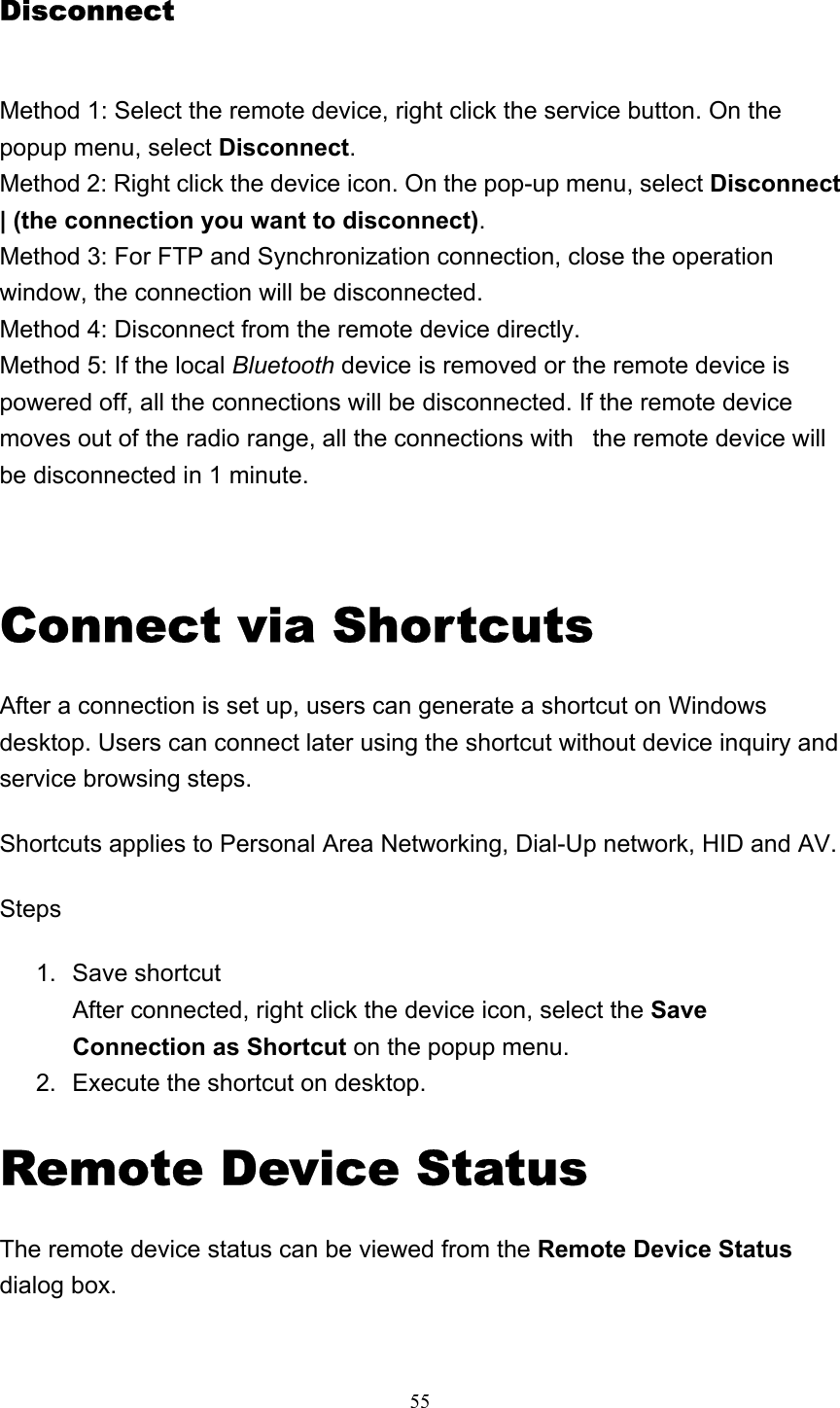   55Disconnect Method 1: Select the remote device, right click the service button. On the popup menu, select Disconnect. Method 2: Right click the device icon. On the pop-up menu, select Disconnect | (the connection you want to disconnect). Method 3: For FTP and Synchronization connection, close the operation window, the connection will be disconnected. Method 4: Disconnect from the remote device directly. Method 5: If the local Bluetooth device is removed or the remote device is powered off, all the connections will be disconnected. If the remote device moves out of the radio range, all the connections with   the remote device will be disconnected in 1 minute.   Connect via Shortcuts After a connection is set up, users can generate a shortcut on Windows desktop. Users can connect later using the shortcut without device inquiry and service browsing steps.  Shortcuts applies to Personal Area Networking, Dial-Up network, HID and AV. Steps 1. Save shortcut After connected, right click the device icon, select the Save Connection as Shortcut on the popup menu.   2.  Execute the shortcut on desktop.   Remote Device Status The remote device status can be viewed from the Remote Device Status dialog box. 