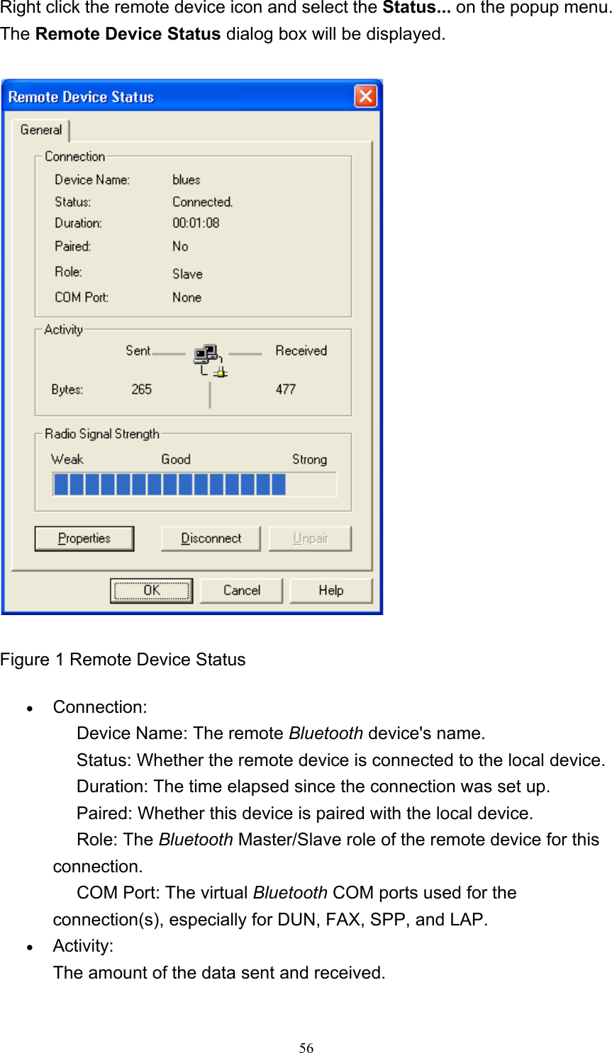   56Right click the remote device icon and select the Status... on the popup menu. The Remote Device Status dialog box will be displayed.  Figure 1 Remote Device Status • Connection:      Device Name: The remote Bluetooth device&apos;s name.      Status: Whether the remote device is connected to the local device.      Duration: The time elapsed since the connection was set up.      Paired: Whether this device is paired with the local device.      Role: The Bluetooth Master/Slave role of the remote device for this connection.      COM Port: The virtual Bluetooth COM ports used for the connection(s), especially for DUN, FAX, SPP, and LAP.   • Activity: The amount of the data sent and received.   