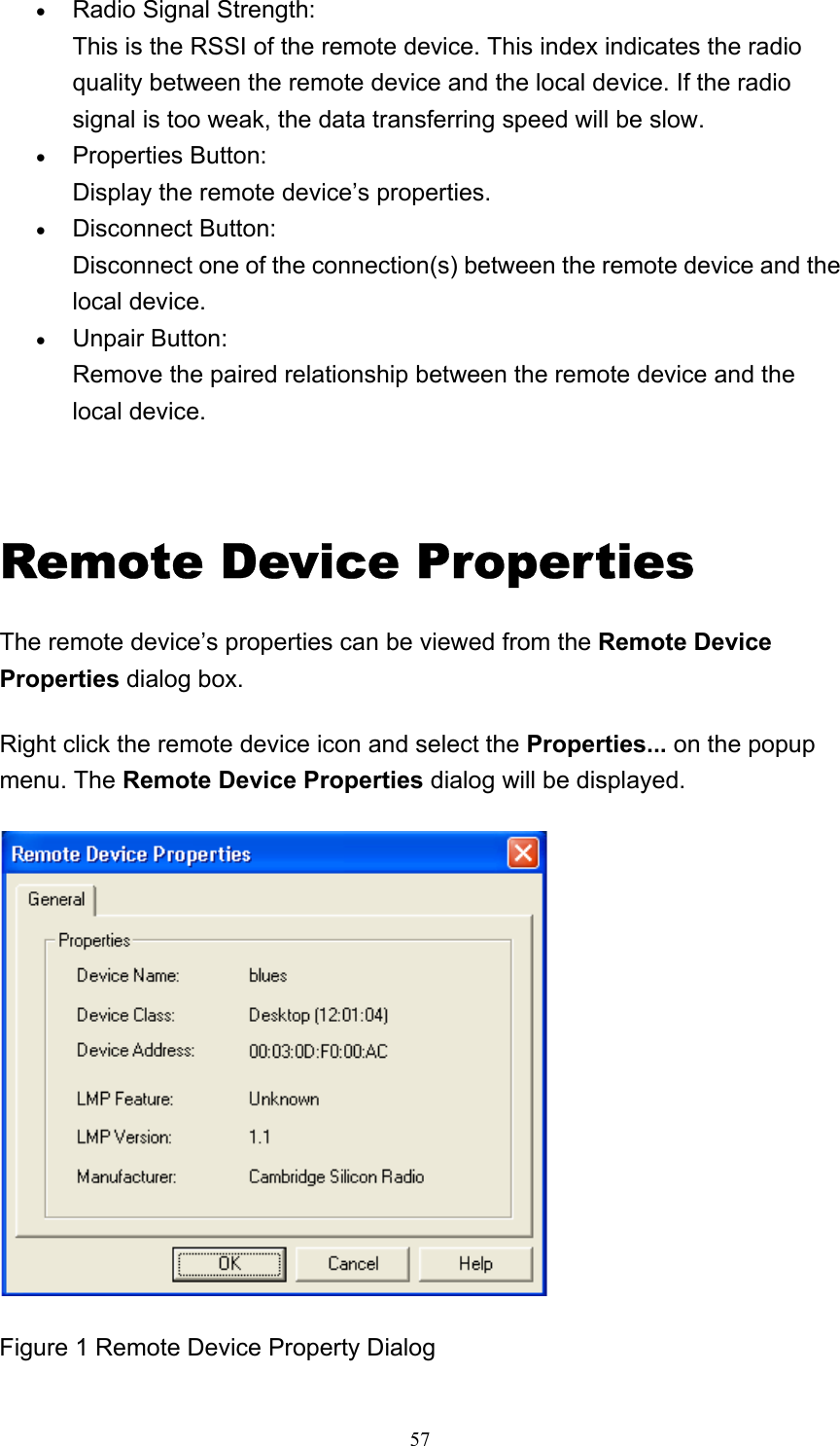   57• Radio Signal Strength: This is the RSSI of the remote device. This index indicates the radio quality between the remote device and the local device. If the radio signal is too weak, the data transferring speed will be slow.   • Properties Button: Display the remote device’s properties.   • Disconnect Button: Disconnect one of the connection(s) between the remote device and the local device.   • Unpair Button: Remove the paired relationship between the remote device and the local device.      Remote Device Properties The remote device’s properties can be viewed from the Remote Device Properties dialog box. Right click the remote device icon and select the Properties... on the popup menu. The Remote Device Properties dialog will be displayed.  Figure 1 Remote Device Property Dialog 