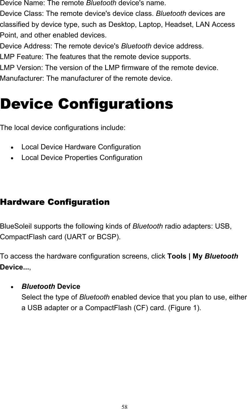   58    Device Name: The remote Bluetooth device&apos;s name. Device Class: The remote device&apos;s device class. Bluetooth devices are classified by device type, such as Desktop, Laptop, Headset, LAN Access Point, and other enabled devices.  Device Address: The remote device&apos;s Bluetooth device address. LMP Feature: The features that the remote device supports. LMP Version: The version of the LMP firmware of the remote device. Manufacturer: The manufacturer of the remote device. Device Configurations The local device configurations include: • Local Device Hardware Configuration   • Local Device Properties Configuration     Hardware Configuration   BlueSoleil supports the following kinds of Bluetooth radio adapters: USB, CompactFlash card (UART or BCSP). To access the hardware configuration screens, click Tools | My Bluetooth Device..., • Bluetooth Device Select the type of Bluetooth enabled device that you plan to use, either a USB adapter or a CompactFlash (CF) card. (Figure 1).  