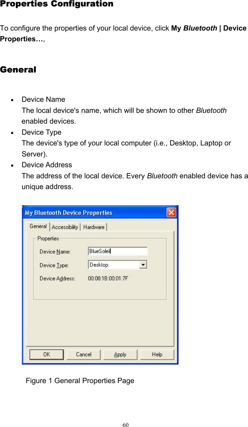   60Properties Configuration To configure the properties of your local device, click My Bluetooth | Device Properties…, General • Device Name The local device&apos;s name, which will be shown to other Bluetooth enabled devices.    • Device Type The device&apos;s type of your local computer (i.e., Desktop, Laptop or Server).  • Device Address The address of the local device. Every Bluetooth enabled device has a unique address.                Figure 1 General Properties Page 