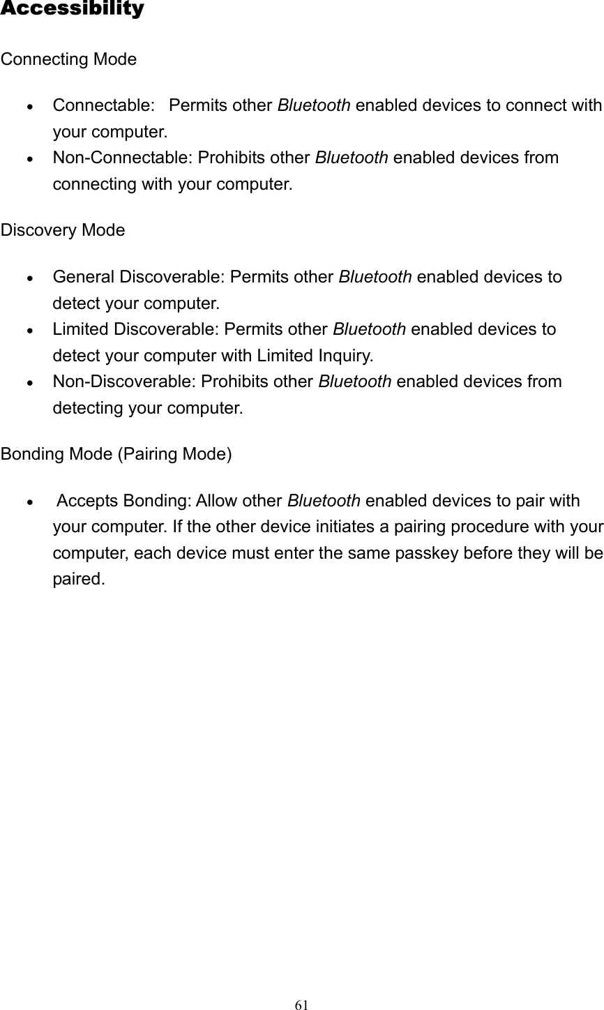   61Accessibility Connecting Mode   • Connectable:   Permits other Bluetooth enabled devices to connect with your computer.   • Non-Connectable: Prohibits other Bluetooth enabled devices from connecting with your computer.   Discovery Mode • General Discoverable: Permits other Bluetooth enabled devices to detect your computer.   • Limited Discoverable: Permits other Bluetooth enabled devices to detect your computer with Limited Inquiry.   • Non-Discoverable: Prohibits other Bluetooth enabled devices from detecting your computer.   Bonding Mode (Pairing Mode) •  Accepts Bonding: Allow other Bluetooth enabled devices to pair with your computer. If the other device initiates a pairing procedure with your computer, each device must enter the same passkey before they will be paired.  