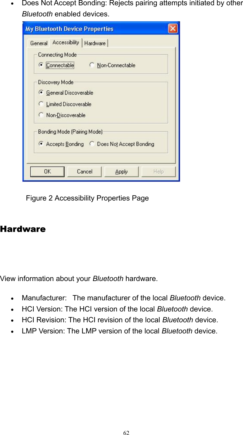   62• Does Not Accept Bonding: Rejects pairing attempts initiated by other Bluetooth enabled devices.               Figure 2 Accessibility Properties Page Hardware     View information about your Bluetooth hardware. • Manufacturer:   The manufacturer of the local Bluetooth device.   • HCI Version: The HCI version of the local Bluetooth device.   • HCI Revision: The HCI revision of the local Bluetooth device.   • LMP Version: The LMP version of the local Bluetooth device.   