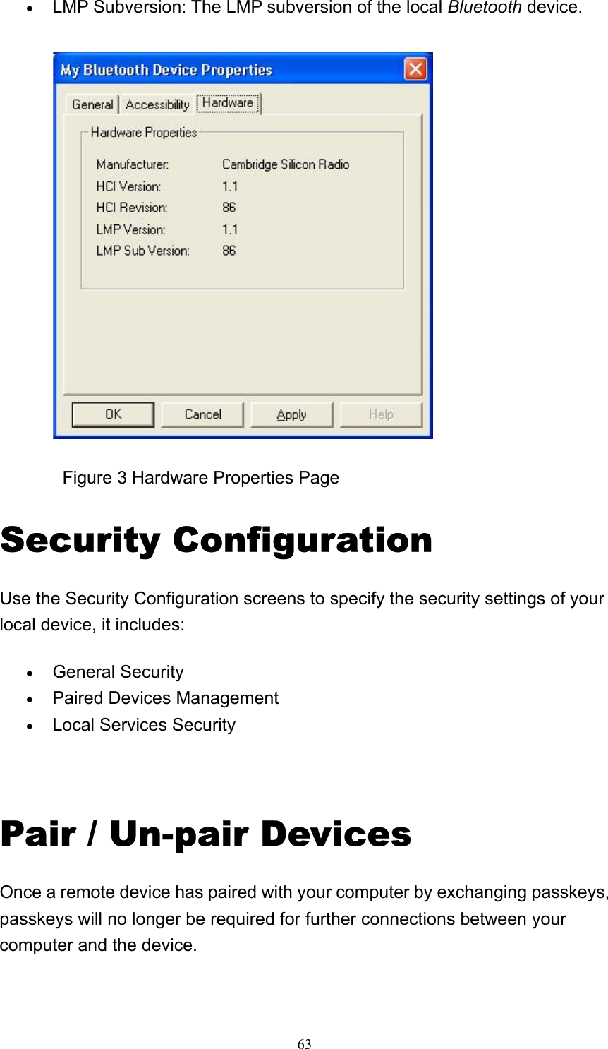   63• LMP Subversion: The LMP subversion of the local Bluetooth device.                Figure 3 Hardware Properties Page Security Configuration Use the Security Configuration screens to specify the security settings of your local device, it includes: • General Security   • Paired Devices Management   • Local Services Security     Pair / Un-pair Devices Once a remote device has paired with your computer by exchanging passkeys, passkeys will no longer be required for further connections between your computer and the device. 
