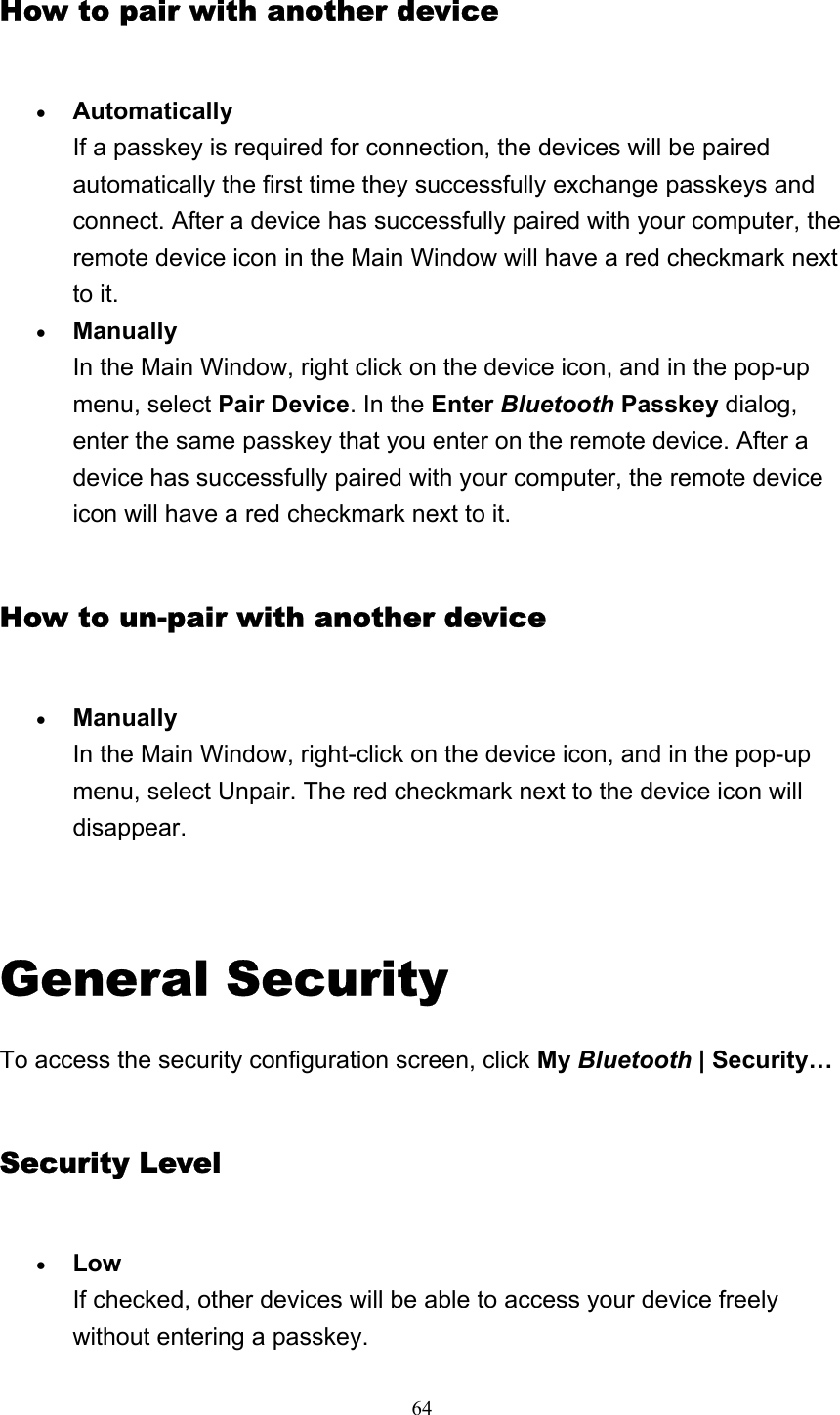   64How to pair with another device • Automatically If a passkey is required for connection, the devices will be paired automatically the first time they successfully exchange passkeys and connect. After a device has successfully paired with your computer, the remote device icon in the Main Window will have a red checkmark next to it.   • Manually In the Main Window, right click on the device icon, and in the pop-up menu, select Pair Device. In the Enter Bluetooth Passkey dialog, enter the same passkey that you enter on the remote device. After a device has successfully paired with your computer, the remote device icon will have a red checkmark next to it.   How to un-pair with another device • Manually In the Main Window, right-click on the device icon, and in the pop-up menu, select Unpair. The red checkmark next to the device icon will disappear.    General Security To access the security configuration screen, click My Bluetooth | Security… Security Level • Low If checked, other devices will be able to access your device freely without entering a passkey. 