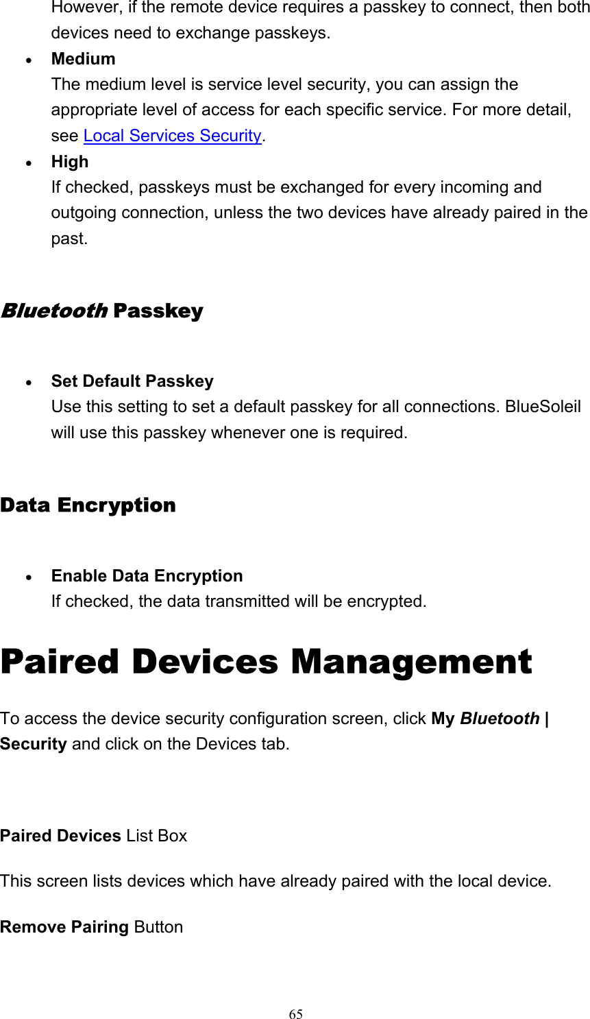   65However, if the remote device requires a passkey to connect, then both devices need to exchange passkeys.   • Medium The medium level is service level security, you can assign the appropriate level of access for each specific service. For more detail, see Local Services Security.  • High If checked, passkeys must be exchanged for every incoming and outgoing connection, unless the two devices have already paired in the past.  Bluetooth Passkey • Set Default Passkey Use this setting to set a default passkey for all connections. BlueSoleil will use this passkey whenever one is required.   Data Encryption • Enable Data Encryption If checked, the data transmitted will be encrypted.   Paired Devices Management To access the device security configuration screen, click My Bluetooth | Security and click on the Devices tab.   Paired Devices List Box This screen lists devices which have already paired with the local device.  Remove Pairing Button 