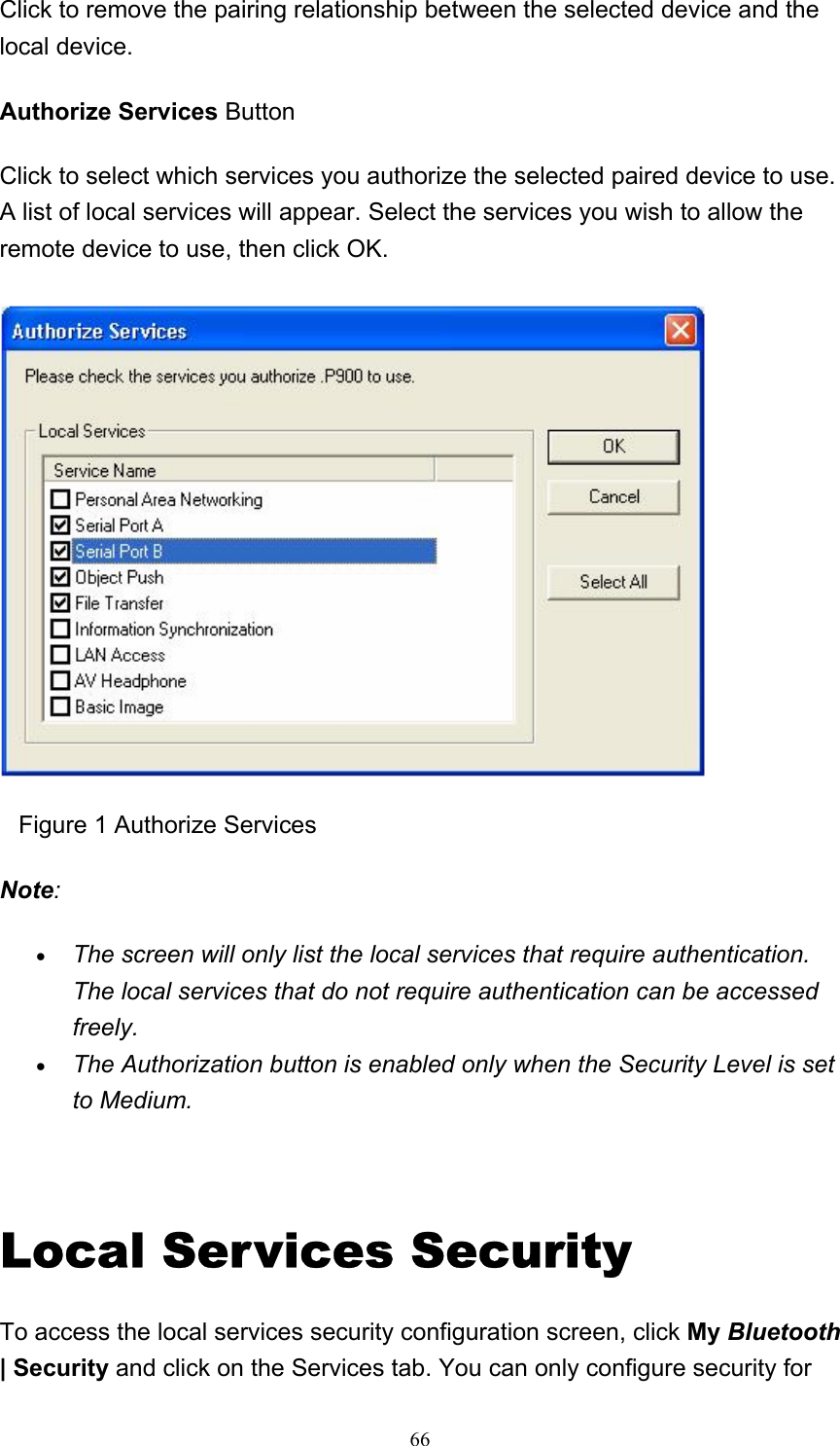   66Click to remove the pairing relationship between the selected device and the local device. Authorize Services Button Click to select which services you authorize the selected paired device to use. A list of local services will appear. Select the services you wish to allow the remote device to use, then click OK.      Figure 1 Authorize Services Note: • The screen will only list the local services that require authentication. The local services that do not require authentication can be accessed freely.  • The Authorization button is enabled only when the Security Level is set to Medium.    Local Services Security To access the local services security configuration screen, click My Bluetooth | Security and click on the Services tab. You can only configure security for 