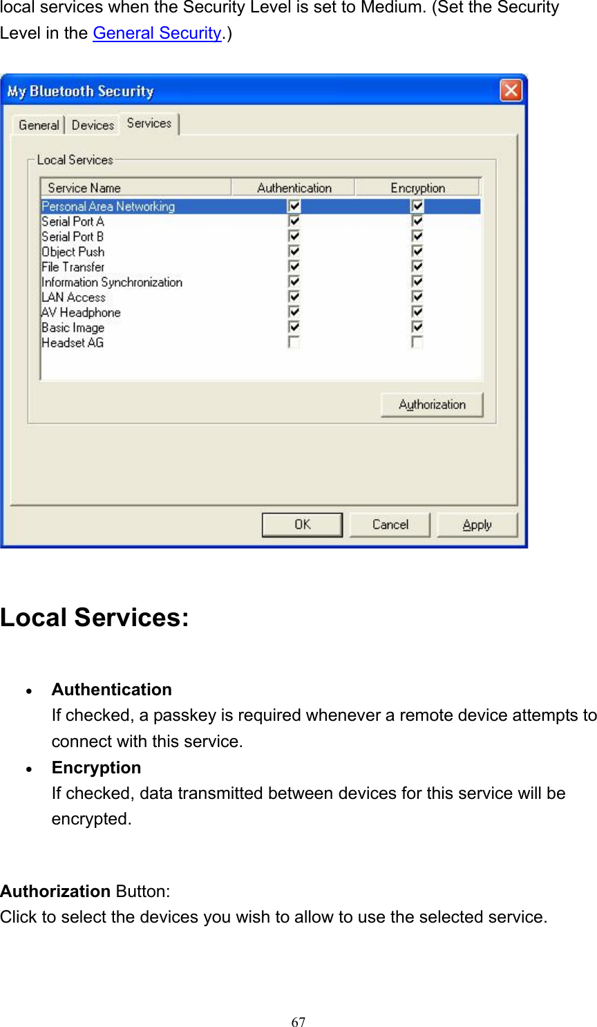   67local services when the Security Level is set to Medium. (Set the Security Level in the General Security.)   Local Services: • Authentication If checked, a passkey is required whenever a remote device attempts to connect with this service.   • Encryption If checked, data transmitted between devices for this service will be encrypted.     Authorization Button: Click to select the devices you wish to allow to use the selected service. 