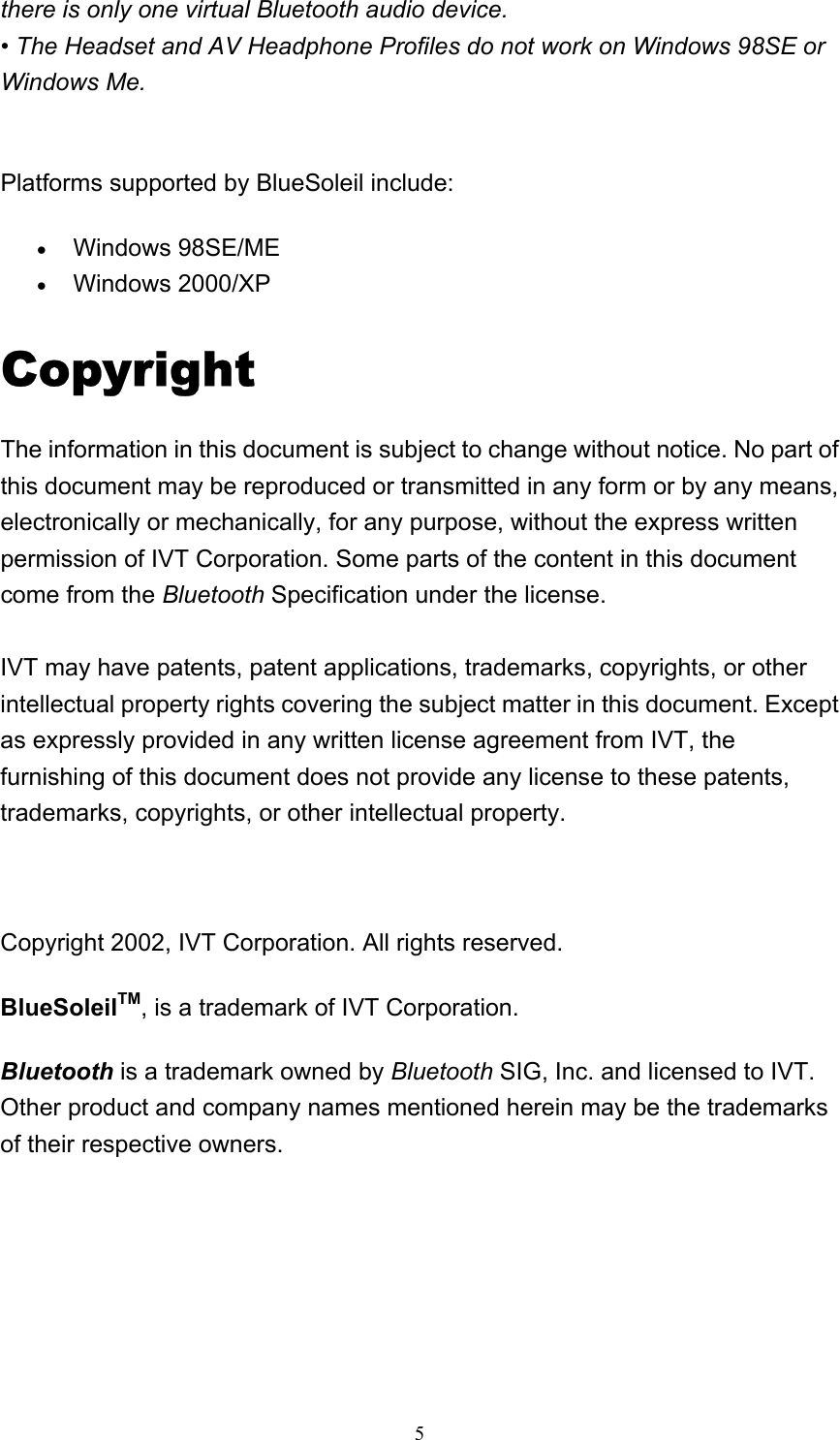   5there is only one virtual Bluetooth audio device. • The Headset and AV Headphone Profiles do not work on Windows 98SE or Windows Me.   Platforms supported by BlueSoleil include: • Windows 98SE/ME   • Windows 2000/XP   Copyright The information in this document is subject to change without notice. No part of this document may be reproduced or transmitted in any form or by any means, electronically or mechanically, for any purpose, without the express written permission of IVT Corporation. Some parts of the content in this document come from the Bluetooth Specification under the license.  IVT may have patents, patent applications, trademarks, copyrights, or other intellectual property rights covering the subject matter in this document. Except as expressly provided in any written license agreement from IVT, the furnishing of this document does not provide any license to these patents, trademarks, copyrights, or other intellectual property.   Copyright 2002, IVT Corporation. All rights reserved. BlueSoleilTM, is a trademark of IVT Corporation. Bluetooth is a trademark owned by Bluetooth SIG, Inc. and licensed to IVT. Other product and company names mentioned herein may be the trademarks of their respective owners.    