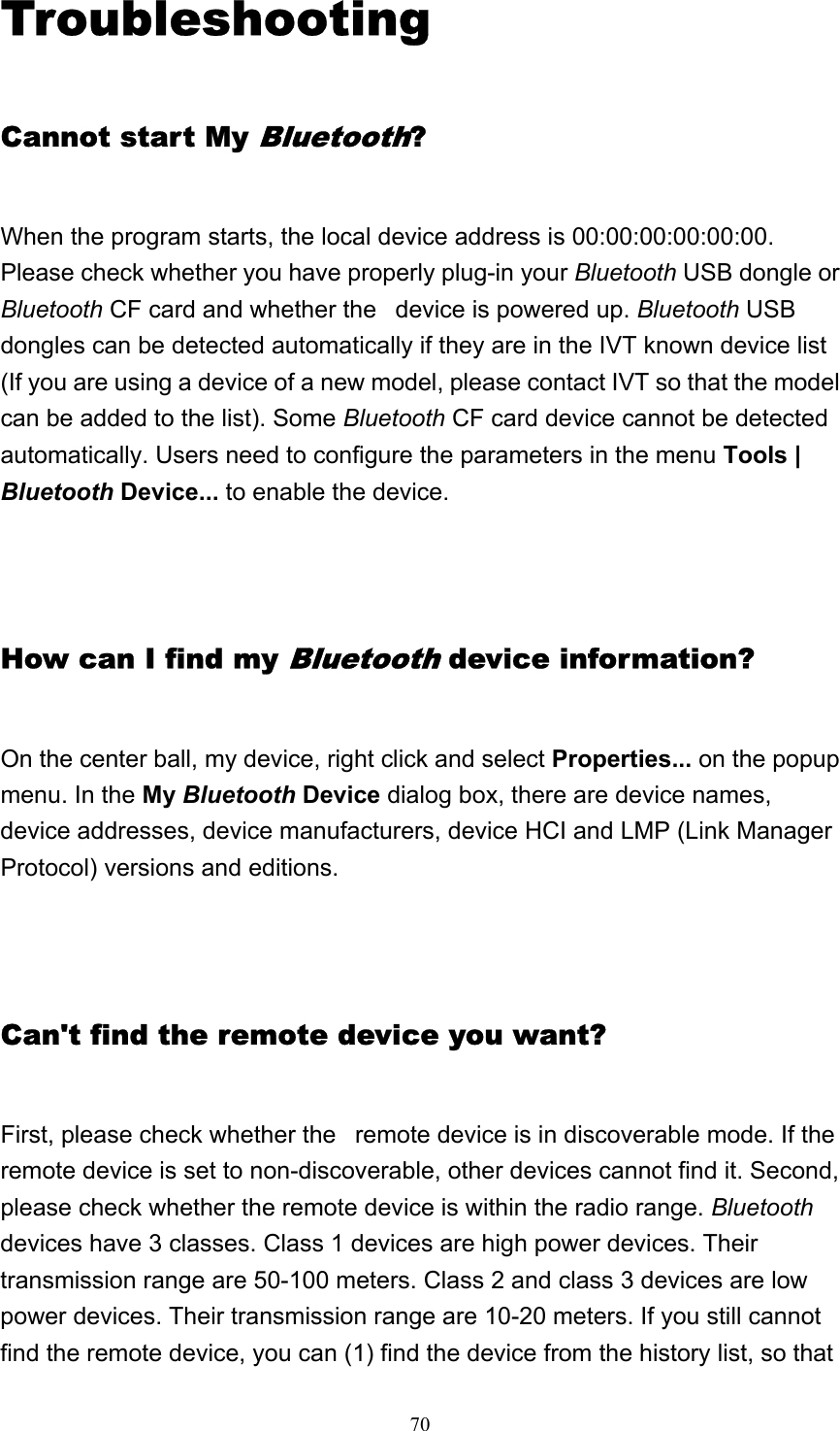   70Troubleshooting Cannot start My Bluetooth? When the program starts, the local device address is 00:00:00:00:00:00. Please check whether you have properly plug-in your Bluetooth USB dongle or Bluetooth CF card and whether the   device is powered up. Bluetooth USB dongles can be detected automatically if they are in the IVT known device list (If you are using a device of a new model, please contact IVT so that the model can be added to the list). Some Bluetooth CF card device cannot be detected automatically. Users need to configure the parameters in the menu Tools | Bluetooth Device... to enable the device.   How can I find my Bluetooth device information? On the center ball, my device, right click and select Properties... on the popup menu. In the My Bluetooth Device dialog box, there are device names, device addresses, device manufacturers, device HCI and LMP (Link Manager Protocol) versions and editions.    Can&apos;t find the remote device you want? First, please check whether the   remote device is in discoverable mode. If the remote device is set to non-discoverable, other devices cannot find it. Second, please check whether the remote device is within the radio range. Bluetooth devices have 3 classes. Class 1 devices are high power devices. Their transmission range are 50-100 meters. Class 2 and class 3 devices are low power devices. Their transmission range are 10-20 meters. If you still cannot find the remote device, you can (1) find the device from the history list, so that 