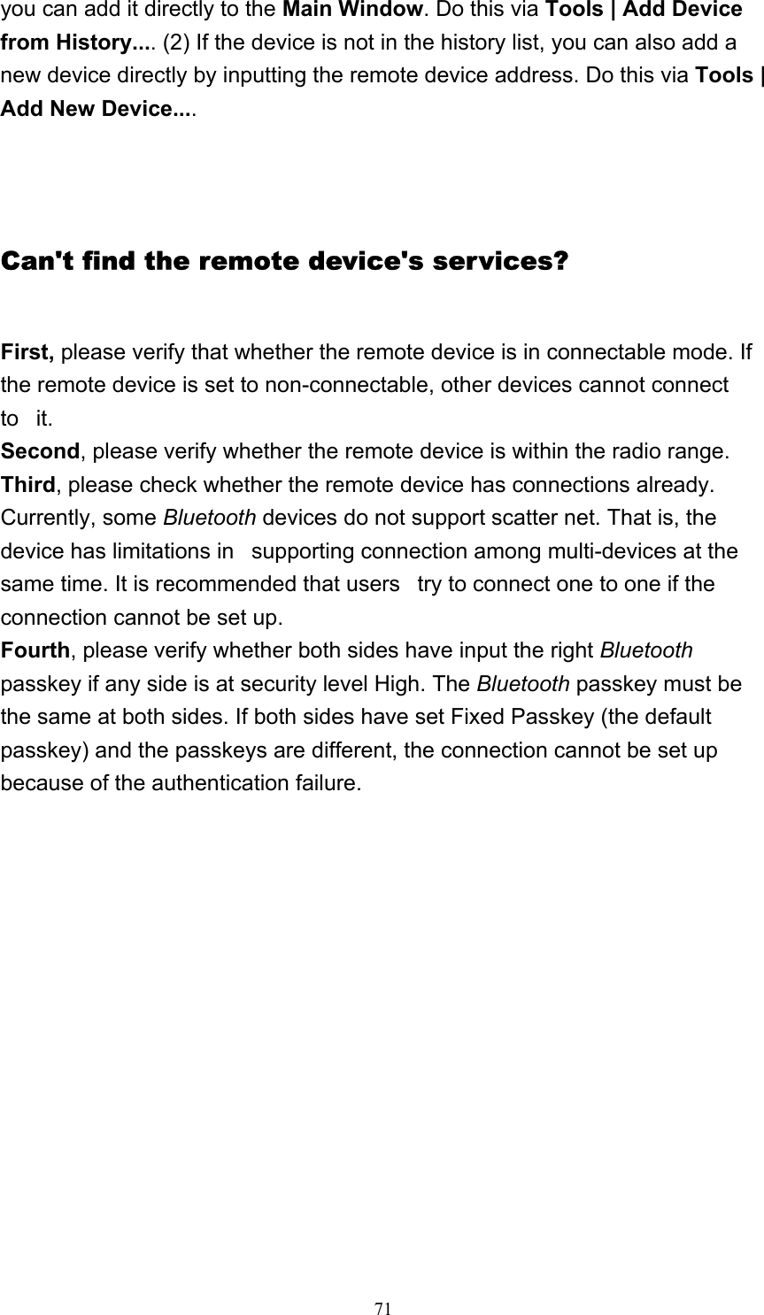   71you can add it directly to the Main Window. Do this via Tools | Add Device from History.... (2) If the device is not in the history list, you can also add a new device directly by inputting the remote device address. Do this via Tools | Add New Device....   Can&apos;t find the remote device&apos;s services? First, please verify that whether the remote device is in connectable mode. If the remote device is set to non-connectable, other devices cannot connect to   it. Second, please verify whether the remote device is within the radio range. Third, please check whether the remote device has connections already. Currently, some Bluetooth devices do not support scatter net. That is, the device has limitations in   supporting connection among multi-devices at the same time. It is recommended that users   try to connect one to one if the connection cannot be set up. Fourth, please verify whether both sides have input the right Bluetooth passkey if any side is at security level High. The Bluetooth passkey must be the same at both sides. If both sides have set Fixed Passkey (the default passkey) and the passkeys are different, the connection cannot be set up because of the authentication failure.       