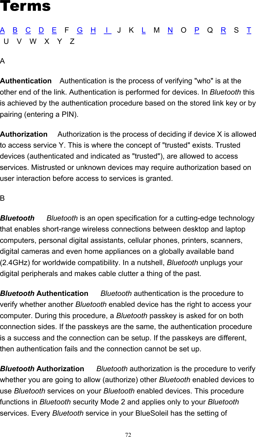   72Terms A    B    C    D    E    F    G    H     I     J    K    L    M    N    O    P    Q    R    S    T    U    V    W    X    Y    Z A Authentication    Authentication is the process of verifying &quot;who&quot; is at the other end of the link. Authentication is performed for devices. In Bluetooth this is achieved by the authentication procedure based on the stored link key or by pairing (entering a PIN). Authorization     Authorization is the process of deciding if device X is allowed to access service Y. This is where the concept of &quot;trusted&quot; exists. Trusted devices (authenticated and indicated as &quot;trusted&quot;), are allowed to access services. Mistrusted or unknown devices may require authorization based on user interaction before access to services is granted.   B Bluetooth      Bluetooth is an open specification for a cutting-edge technology that enables short-range wireless connections between desktop and laptop computers, personal digital assistants, cellular phones, printers, scanners, digital cameras and even home appliances on a globally available band (2.4GHz) for worldwide compatibility. In a nutshell, Bluetooth unplugs your digital peripherals and makes cable clutter a thing of the past. Bluetooth Authentication     Bluetooth authentication is the procedure to verify whether another Bluetooth enabled device has the right to access your computer. During this procedure, a Bluetooth passkey is asked for on both connection sides. If the passkeys are the same, the authentication procedure is a success and the connection can be setup. If the passkeys are different, then authentication fails and the connection cannot be set up.  Bluetooth Authorization     Bluetooth authorization is the procedure to verify whether you are going to allow (authorize) other Bluetooth enabled devices to use Bluetooth services on your Bluetooth enabled devices. This procedure functions in Bluetooth security Mode 2 and applies only to your Bluetooth services. Every Bluetooth service in your BlueSoleil has the setting of 