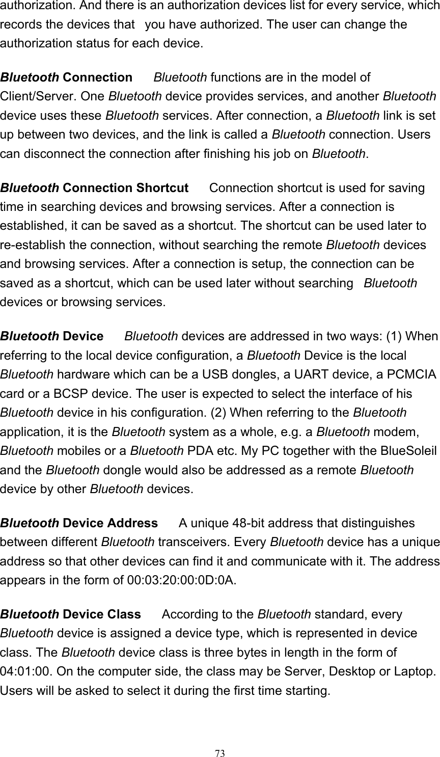   73authorization. And there is an authorization devices list for every service, which records the devices that   you have authorized. The user can change the authorization status for each device. Bluetooth Connection      Bluetooth functions are in the model of Client/Server. One Bluetooth device provides services, and another Bluetooth device uses these Bluetooth services. After connection, a Bluetooth link is set up between two devices, and the link is called a Bluetooth connection. Users can disconnect the connection after finishing his job on Bluetooth.  Bluetooth Connection Shortcut      Connection shortcut is used for saving time in searching devices and browsing services. After a connection is established, it can be saved as a shortcut. The shortcut can be used later to re-establish the connection, without searching the remote Bluetooth devices and browsing services. After a connection is setup, the connection can be saved as a shortcut, which can be used later without searching   Bluetooth devices or browsing services.  Bluetooth Device     Bluetooth devices are addressed in two ways: (1) When referring to the local device configuration, a Bluetooth Device is the local Bluetooth hardware which can be a USB dongles, a UART device, a PCMCIA card or a BCSP device. The user is expected to select the interface of his Bluetooth device in his configuration. (2) When referring to the Bluetooth application, it is the Bluetooth system as a whole, e.g. a Bluetooth modem, Bluetooth mobiles or a Bluetooth PDA etc. My PC together with the BlueSoleil and the Bluetooth dongle would also be addressed as a remote Bluetooth device by other Bluetooth devices.  Bluetooth Device Address      A unique 48-bit address that distinguishes between different Bluetooth transceivers. Every Bluetooth device has a unique address so that other devices can find it and communicate with it. The address appears in the form of 00:03:20:00:0D:0A.  Bluetooth Device Class      According to the Bluetooth standard, every Bluetooth device is assigned a device type, which is represented in device class. The Bluetooth device class is three bytes in length in the form of 04:01:00. On the computer side, the class may be Server, Desktop or Laptop. Users will be asked to select it during the first time starting.  