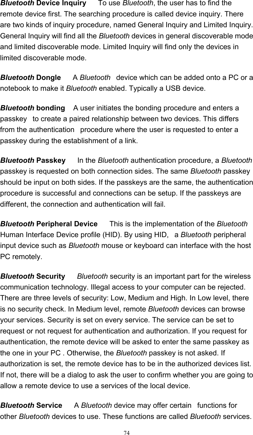   74Bluetooth Device Inquiry     To use Bluetooth, the user has to find the remote device first. The searching procedure is called device inquiry. There are two kinds of inquiry procedure, named General Inquiry and Limited Inquiry. General Inquiry will find all the Bluetooth devices in general discoverable mode and limited discoverable mode. Limited Inquiry will find only the devices in limited discoverable mode.  Bluetooth Dongle      A Bluetooth   device which can be added onto a PC or a notebook to make it Bluetooth enabled. Typically a USB device.  Bluetooth bonding    A user initiates the bonding procedure and enters a passkey   to create a paired relationship between two devices. This differs from the authentication   procedure where the user is requested to enter a passkey during the establishment of a link.  Bluetooth Passkey     In the Bluetooth authentication procedure, a Bluetooth passkey is requested on both connection sides. The same Bluetooth passkey should be input on both sides. If the passkeys are the same, the authentication procedure is successful and connections can be setup. If the passkeys are different, the connection and authentication will fail.  Bluetooth Peripheral Device      This is the implementation of the Bluetooth Human Interface Device profile (HID). By using HID,   a Bluetooth peripheral input device such as Bluetooth mouse or keyboard can interface with the host PC remotely.  Bluetooth Security      Bluetooth security is an important part for the wireless communication technology. Illegal access to your computer can be rejected. There are three levels of security: Low, Medium and High. In Low level, there is no security check. In Medium level, remote Bluetooth devices can browse your services. Security is set on every service. The service can be set to request or not request for authentication and authorization. If you request for authentication, the remote device will be asked to enter the same passkey as the one in your PC . Otherwise, the Bluetooth passkey is not asked. If authorization is set, the remote device has to be in the authorized devices list. If not, there will be a dialog to ask the user to confirm whether you are going to allow a remote device to use a services of the local device.  Bluetooth Service      A Bluetooth device may offer certain   functions for other Bluetooth devices to use. These functions are called Bluetooth services. 
