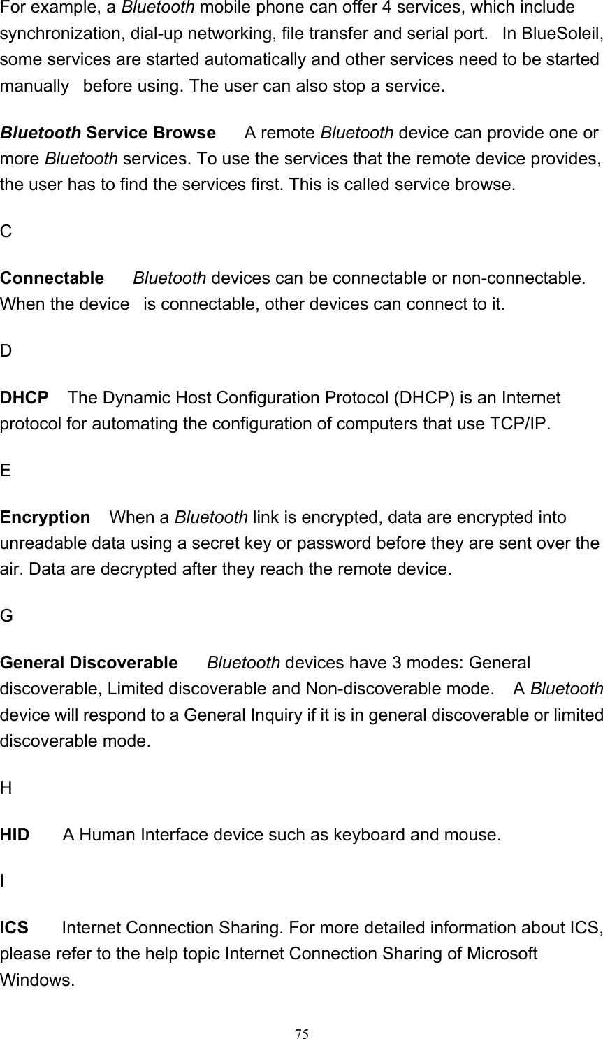   75For example, a Bluetooth mobile phone can offer 4 services, which include synchronization, dial-up networking, file transfer and serial port.   In BlueSoleil, some services are started automatically and other services need to be started manually   before using. The user can also stop a service.  Bluetooth Service Browse     A remote Bluetooth device can provide one or more Bluetooth services. To use the services that the remote device provides, the user has to find the services first. This is called service browse.  C Connectable     Bluetooth devices can be connectable or non-connectable. When the device   is connectable, other devices can connect to it.  D DHCP   The Dynamic Host Configuration Protocol (DHCP) is an Internet protocol for automating the configuration of computers that use TCP/IP. E Encryption    When a Bluetooth link is encrypted, data are encrypted into unreadable data using a secret key or password before they are sent over the air. Data are decrypted after they reach the remote device.    G General Discoverable     Bluetooth devices have 3 modes: General discoverable, Limited discoverable and Non-discoverable mode.    A Bluetooth device will respond to a General Inquiry if it is in general discoverable or limited discoverable mode.  H HID       A Human Interface device such as keyboard and mouse.  I ICS       Internet Connection Sharing. For more detailed information about ICS, please refer to the help topic Internet Connection Sharing of Microsoft Windows. 