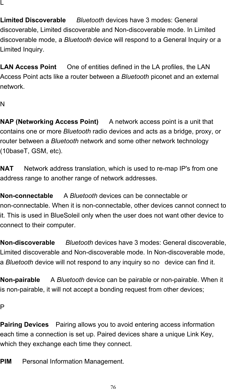   76L Limited Discoverable     Bluetooth devices have 3 modes: General discoverable, Limited discoverable and Non-discoverable mode. In Limited discoverable mode, a Bluetooth device will respond to a General Inquiry or a Limited Inquiry.  LAN Access Point      One of entities defined in the LA profiles, the LAN Access Point acts like a router between a Bluetooth piconet and an external network.  N NAP (Networking Access Point)      A network access point is a unit that contains one or more Bluetooth radio devices and acts as a bridge, proxy, or router between a Bluetooth network and some other network technology (10baseT, GSM, etc). NAT      Network address translation, which is used to re-map IP&apos;s from one address range to another range of network addresses.  Non-connectable     A Bluetooth devices can be connectable or non-connectable. When it is non-connectable, other devices cannot connect to it. This is used in BlueSoleil only when the user does not want other device to connect to their computer.  Non-discoverable     Bluetooth devices have 3 modes: General discoverable, Limited discoverable and Non-discoverable mode. In Non-discoverable mode, a Bluetooth device will not respond to any inquiry so no   device can find it.  Non-pairable     A Bluetooth device can be pairable or non-pairable. When it is non-pairable, it will not accept a bonding request from other devices; P Pairing Devices    Pairing allows you to avoid entering access information each time a connection is set up. Paired devices share a unique Link Key, which they exchange each time they connect.   PIM      Personal Information Management.  