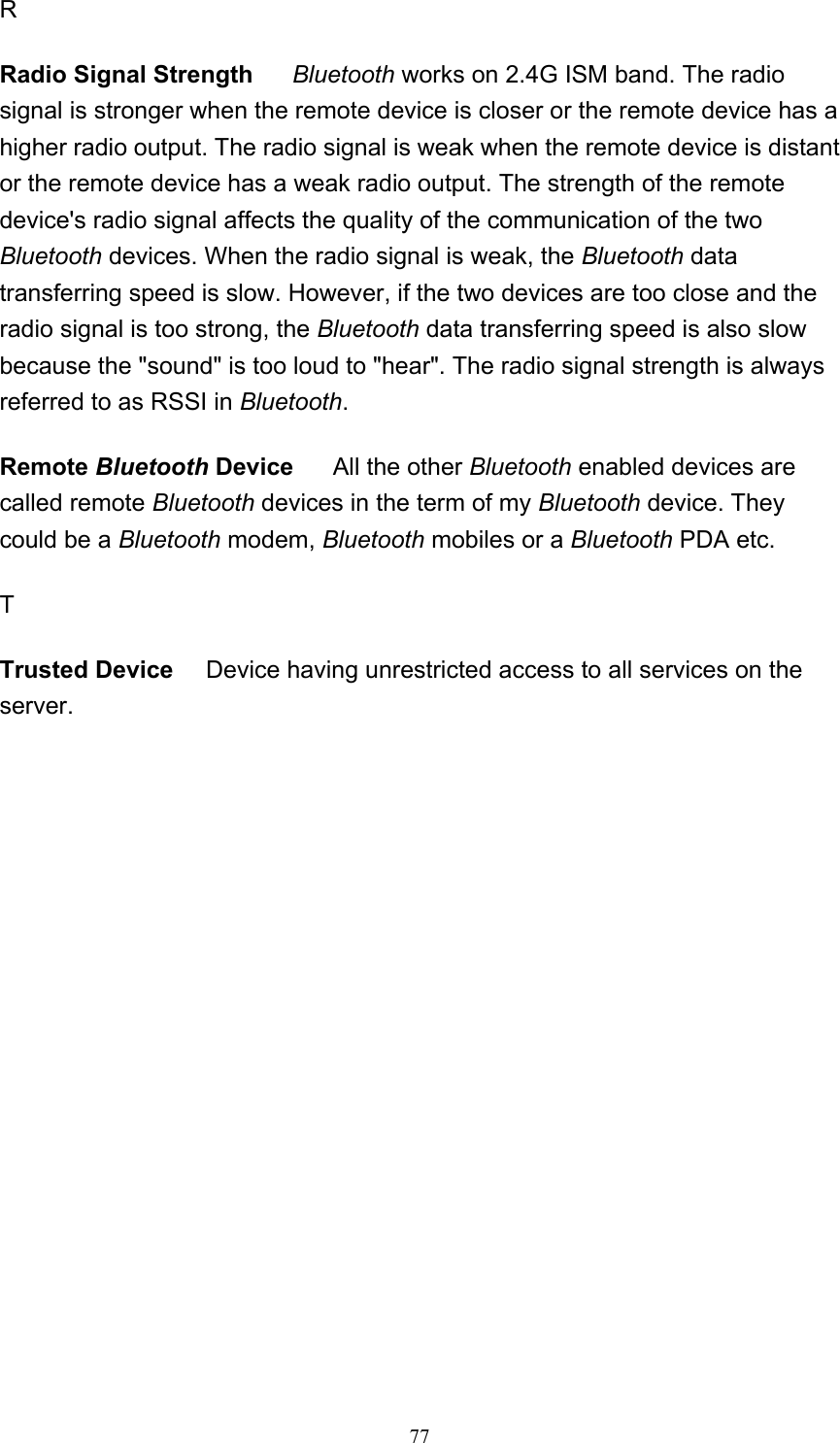   77R Radio Signal Strength     Bluetooth works on 2.4G ISM band. The radio signal is stronger when the remote device is closer or the remote device has a higher radio output. The radio signal is weak when the remote device is distant or the remote device has a weak radio output. The strength of the remote device&apos;s radio signal affects the quality of the communication of the two Bluetooth devices. When the radio signal is weak, the Bluetooth data transferring speed is slow. However, if the two devices are too close and the radio signal is too strong, the Bluetooth data transferring speed is also slow because the &quot;sound&quot; is too loud to &quot;hear&quot;. The radio signal strength is always referred to as RSSI in Bluetooth.  Remote Bluetooth Device      All the other Bluetooth enabled devices are called remote Bluetooth devices in the term of my Bluetooth device. They could be a Bluetooth modem, Bluetooth mobiles or a Bluetooth PDA etc. T  Trusted Device     Device having unrestricted access to all services on the server.             