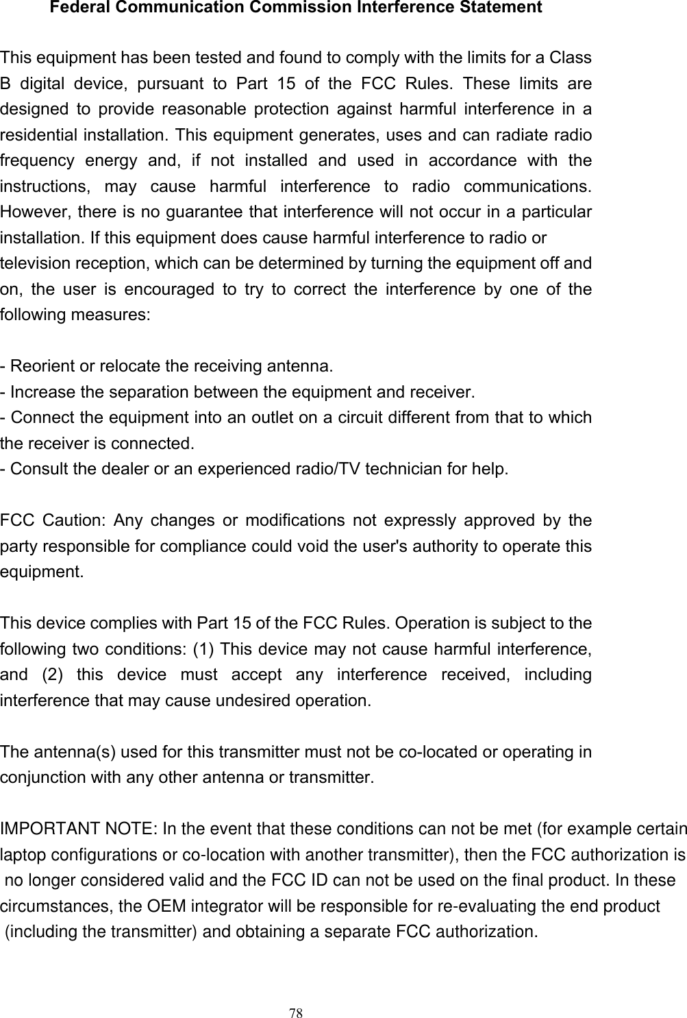   78Federal Communication Commission Interference Statement  This equipment has been tested and found to comply with the limits for a Class B digital device, pursuant to Part 15 of the FCC Rules. These limits are designed to provide reasonable protection against harmful interference in a residential installation. This equipment generates, uses and can radiate radio frequency energy and, if not installed and used in accordance with the instructions, may cause harmful interference to radio communications. However, there is no guarantee that interference will not occur in a particular installation. If this equipment does cause harmful interference to radio or television reception, which can be determined by turning the equipment off and on, the user is encouraged to try to correct the interference by one of the following measures:  - Reorient or relocate the receiving antenna. - Increase the separation between the equipment and receiver. - Connect the equipment into an outlet on a circuit different from that to which the receiver is connected. - Consult the dealer or an experienced radio/TV technician for help.  FCC Caution: Any changes or modifications not expressly approved by the party responsible for compliance could void the user&apos;s authority to operate this equipment.   This device complies with Part 15 of the FCC Rules. Operation is subject to the following two conditions: (1) This device may not cause harmful interference, and (2) this device must accept any interference received, including interference that may cause undesired operation.  The antenna(s) used for this transmitter must not be co-located or operating in conjunction with any other antenna or transmitter. IMPORTANT NOTE: In the event that these conditions can not be met (for example certain laptop configurations or co-location with another transmitter), then the FCC authorization is no longer considered valid and the FCC ID can not be used on the final product. In these circumstances, the OEM integrator will be responsible for re-evaluating the end product (including the transmitter) and obtaining a separate FCC authorization.   