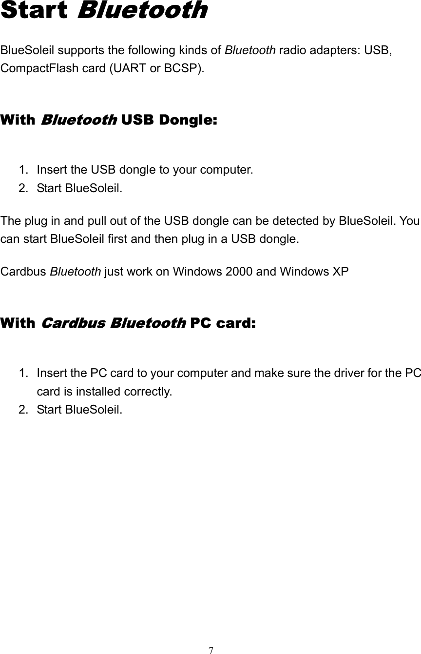   7  Start Bluetooth BlueSoleil supports the following kinds of Bluetooth radio adapters: USB, CompactFlash card (UART or BCSP). With Bluetooth USB Dongle: 1.  Insert the USB dongle to your computer.   2. Start BlueSoleil.  The plug in and pull out of the USB dongle can be detected by BlueSoleil. You can start BlueSoleil first and then plug in a USB dongle. Cardbus Bluetooth just work on Windows 2000 and Windows XP With Cardbus Bluetooth PC card: 1.  Insert the PC card to your computer and make sure the driver for the PC card is installed correctly.   2. Start BlueSoleil.           