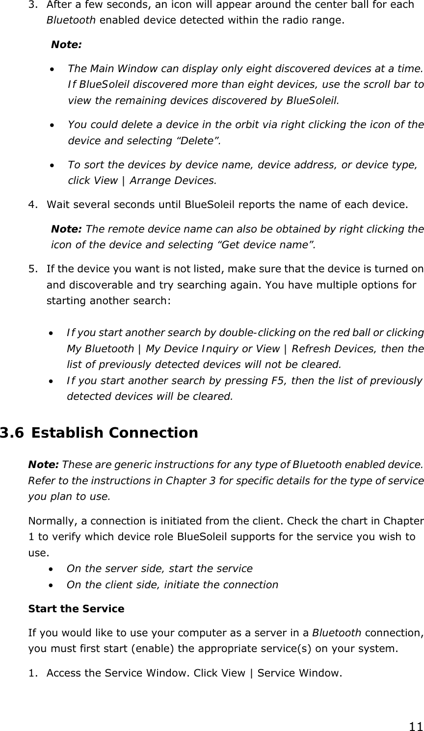  11 3. After a few seconds, an icon will appear around the center ball for each Bluetooth enabled device detected within the radio range. Note:  • The Main Window can display only eight discovered devices at a time. If BlueSoleil discovered more than eight devices, use the scroll bar to view the remaining devices discovered by BlueSoleil. • You could delete a device in the orbit via right clicking the icon of the device and selecting “Delete”. • To sort the devices by device name, device address, or device type, click View | Arrange Devices. 4. Wait several seconds until BlueSoleil reports the name of each device. Note: The remote device name can also be obtained by right clicking the icon of the device and selecting “Get device name”. 5. If the device you want is not listed, make sure that the device is turned on and discoverable and try searching again. You have multiple options for starting another search:  • If you start another search by double-clicking on the red ball or clicking My Bluetooth | My Device Inquiry or View | Refresh Devices, then the list of previously detected devices will not be cleared. • If you start another search by pressing F5, then the list of previously detected devices will be cleared. 3.6 Establish Connection Note: These are generic instructions for any type of Bluetooth enabled device. Refer to the instructions in Chapter 3 for specific details for the type of service you plan to use. Normally, a connection is initiated from the client. Check the chart in Chapter 1 to verify which device role BlueSoleil supports for the service you wish to use. • On the server side, start the service • On the client side, initiate the connection Start the Service If you would like to use your computer as a server in a Bluetooth connection, you must first start (enable) the appropriate service(s) on your system. 1. Access the Service Window. Click View | Service Window. 